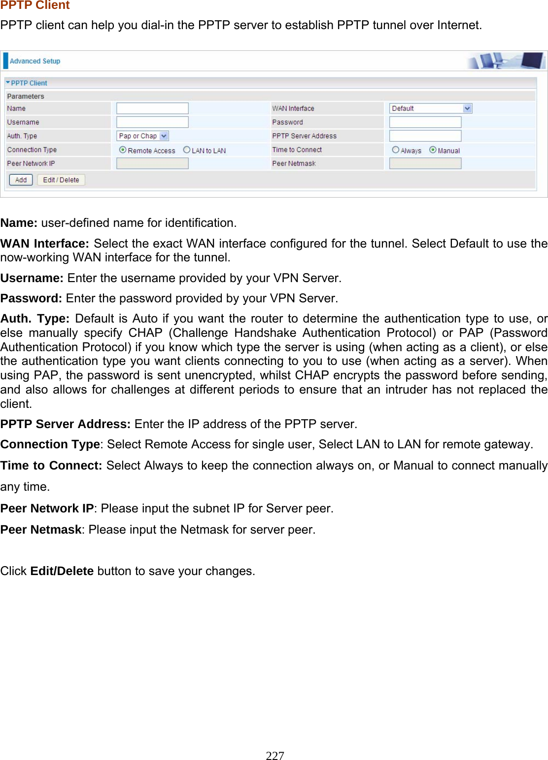 227 PPTP Client PPTP client can help you dial-in the PPTP server to establish PPTP tunnel over Internet.  Name: user-defined name for identification. WAN Interface: Select the exact WAN interface configured for the tunnel. Select Default to use the now-working WAN interface for the tunnel. Username: Enter the username provided by your VPN Server. Password: Enter the password provided by your VPN Server.  Auth. Type: Default is Auto if you want the router to determine the authentication type to use, or else manually specify CHAP (Challenge Handshake Authentication Protocol) or PAP (Password Authentication Protocol) if you know which type the server is using (when acting as a client), or else the authentication type you want clients connecting to you to use (when acting as a server). When using PAP, the password is sent unencrypted, whilst CHAP encrypts the password before sending, and also allows for challenges at different periods to ensure that an intruder has not replaced the client. PPTP Server Address: Enter the IP address of the PPTP server. Connection Type: Select Remote Access for single user, Select LAN to LAN for remote gateway. Time to Connect: Select Always to keep the connection always on, or Manual to connect manually any time. Peer Network IP: Please input the subnet IP for Server peer. Peer Netmask: Please input the Netmask for server peer.  Click Edit/Delete button to save your changes.           