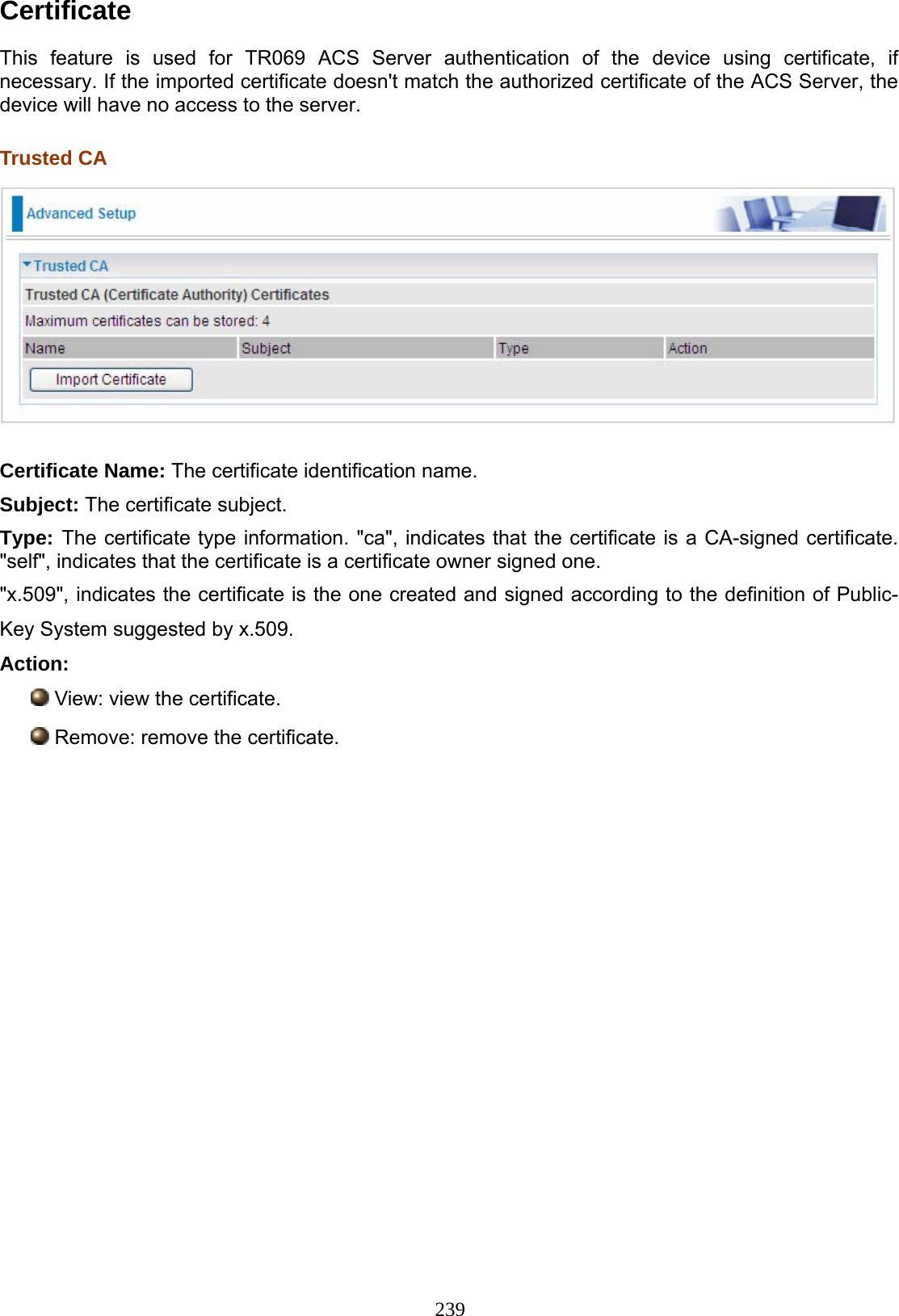 239 Certificate  This feature is used for TR069 ACS Server authentication of the device using certificate, if necessary. If the imported certificate doesn&apos;t match the authorized certificate of the ACS Server, the device will have no access to the server.  Trusted CA   Certificate Name: The certificate identification name. Subject: The certificate subject. Type: The certificate type information. &quot;ca&quot;, indicates that the certificate is a CA-signed certificate. &quot;self&quot;, indicates that the certificate is a certificate owner signed one. &quot;x.509&quot;, indicates the certificate is the one created and signed according to the definition of Public-Key System suggested by x.509. Action:  View: view the certificate.  Remove: remove the certificate.            