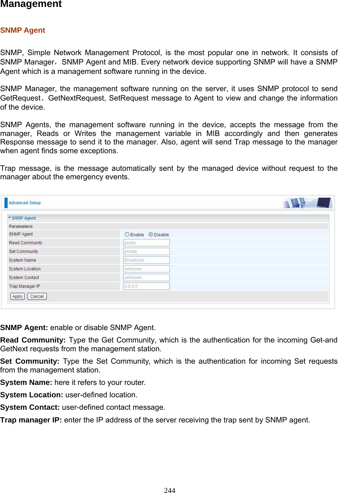244 Management  SNMP Agent   SNMP, Simple Network Management Protocol, is the most popular one in network. It consists of SNMP Manager，SNMP Agent and MIB. Every network device supporting SNMP will have a SNMP Agent which is a management software running in the device.   SNMP Manager, the management software running on the server, it uses SNMP protocol to send GetRequest、GetNextRequest, SetRequest message to Agent to view and change the information of the device.  SNMP Agents, the management software running in the device, accepts the message from the manager, Reads or Writes the management variable in MIB accordingly and then generates Response message to send it to the manager. Also, agent will send Trap message to the manager when agent finds some exceptions.   Trap message, is the message automatically sent by the managed device without request to the manager about the emergency events.    SNMP Agent: enable or disable SNMP Agent.  Read Community: Type the Get Community, which is the authentication for the incoming Get-and GetNext requests from the management station.  Set Community: Type the Set Community, which is the authentication for incoming Set requests from the management station.  System Name: here it refers to your router. System Location: user-defined location. System Contact: user-defined contact message. Trap manager IP: enter the IP address of the server receiving the trap sent by SNMP agent.   
