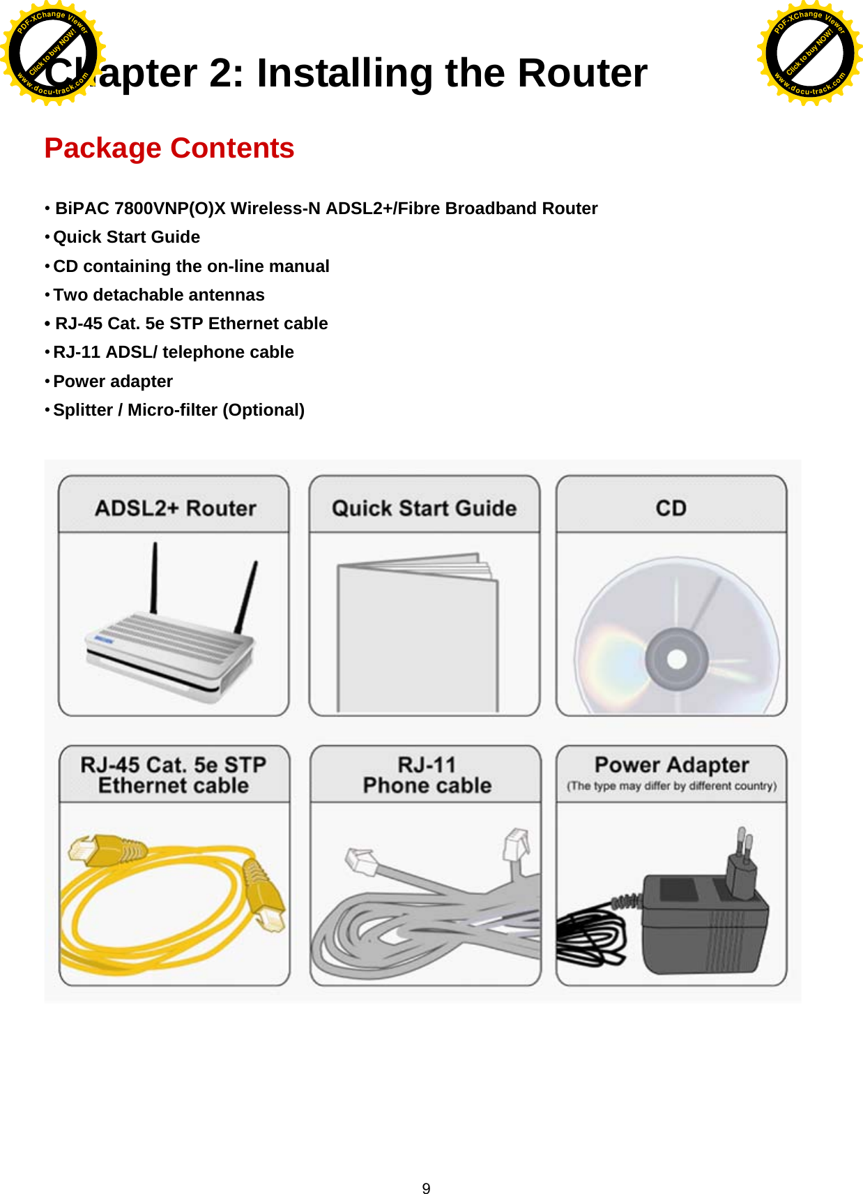  9 Chapter 2: Installing the Router  Package Contents  • BiPAC 7800VNP(O)X Wireless-N ADSL2+/Fibre Broadband Router • Quick Start Guide • CD containing the on-line manual • Two detachable antennas  • RJ-45 Cat. 5e STP Ethernet cable • RJ-11 ADSL/ telephone cable • Power adapter • Splitter / Micro-filter (Optional)             Click to buy NOW!PDF-XChange Viewerwww.docu-track.comClick to buy NOW!PDF-XChange Viewerwww.docu-track.com