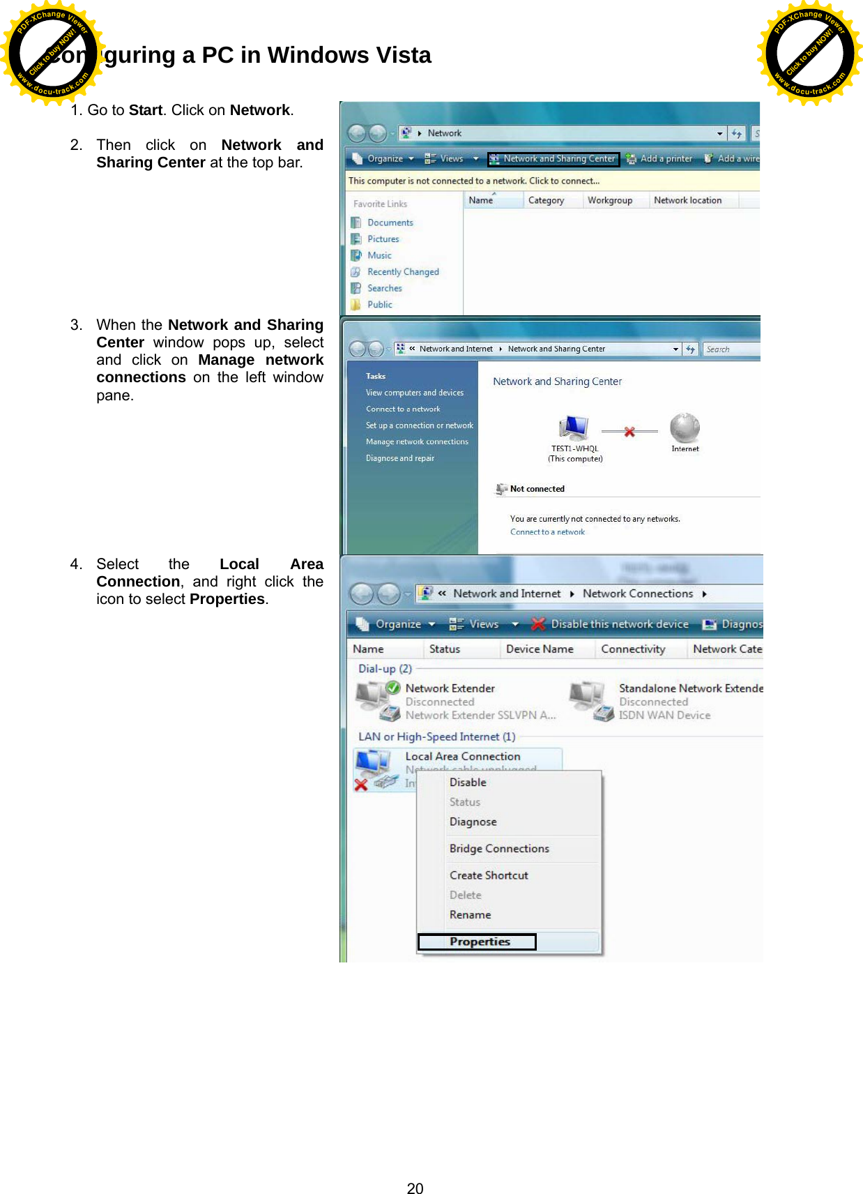  20 Configuring a PC in Windows Vista  1. Go to Start. Click on Network.  2. Then click on Network and Sharing Center at the top bar. 3. When the Network and Sharing Center window pops up, select and click on Manage network connections on the left window pane. 4. Select  the  Local Area Connection, and right click the icon to select Properties. Click to buy NOW!PDF-XChange Viewerwww.docu-track.comClick to buy NOW!PDF-XChange Viewerwww.docu-track.com