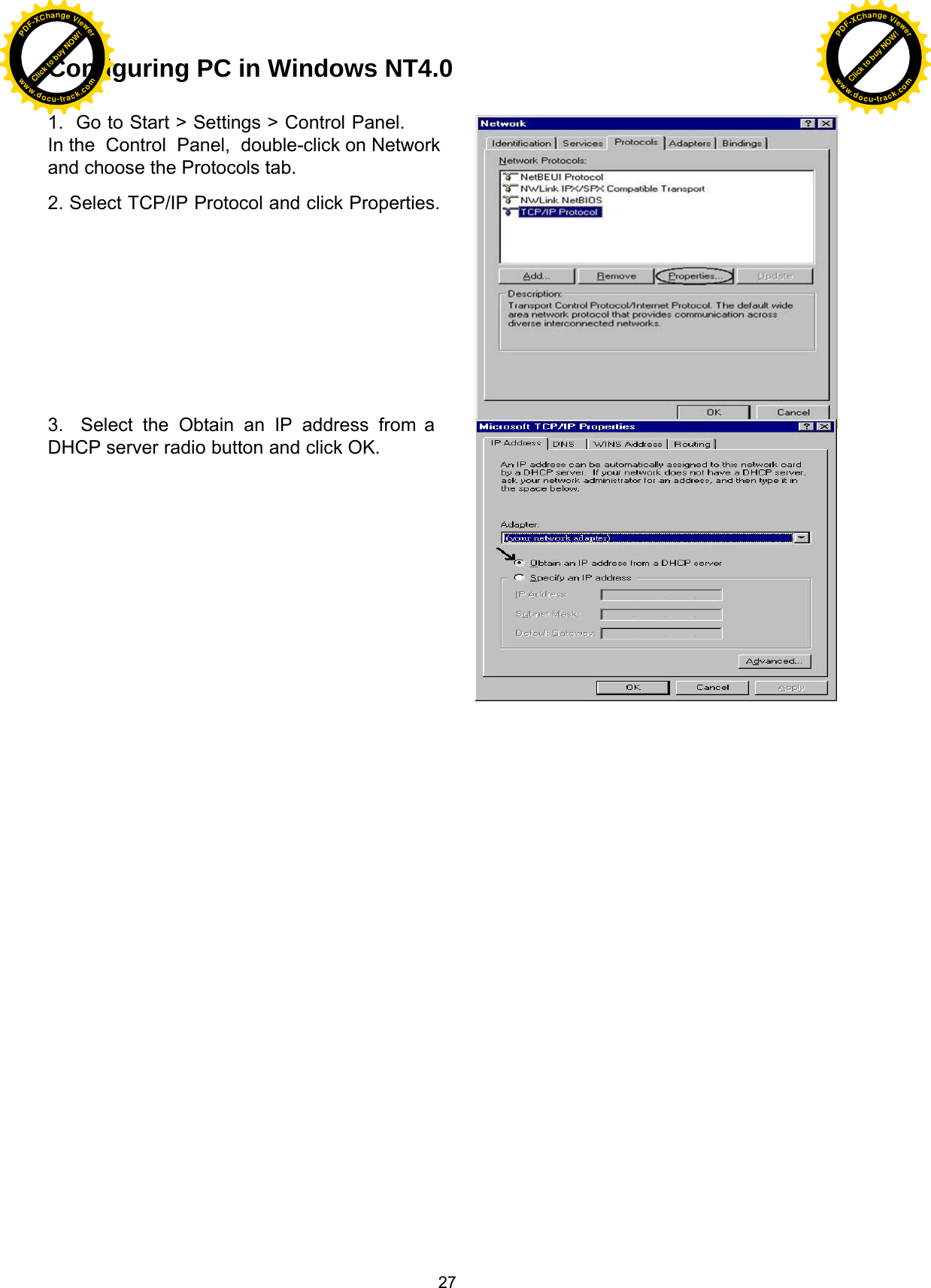  27 Configuring PC in Windows NT4.0   1.  Go to Start &gt; Settings &gt; Control Panel. In the  Control  Panel,  double-click on Network and choose the Protocols tab.  2. Select TCP/IP Protocol and click Properties.              3.  Select the Obtain an IP address from a DHCP server radio button and click OK. Click to buy NOW!PDF-XChange Viewerwww.docu-track.comClick to buy NOW!PDF-XChange Viewerwww.docu-track.com