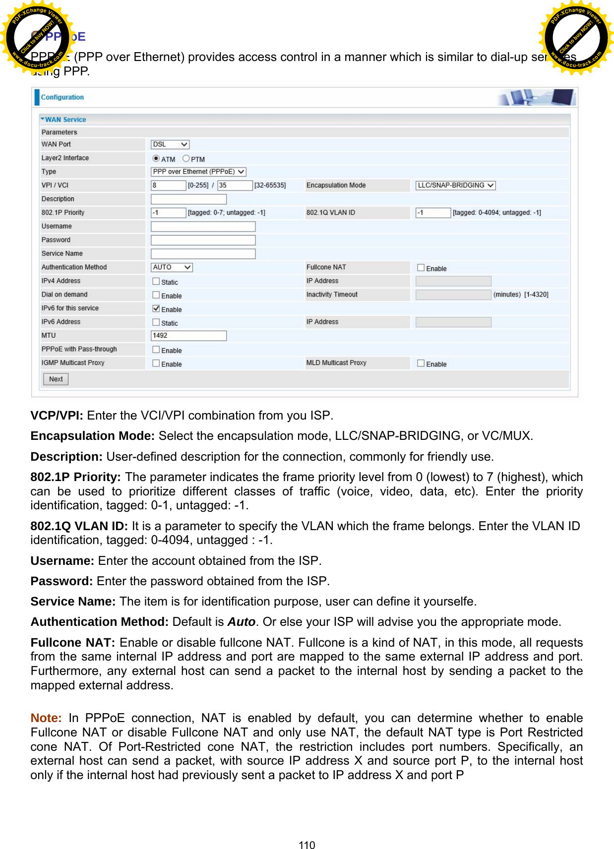 110  PPPoE PPPoE (PPP over Ethernet) provides access control in a manner which is similar to dial-up services using PPP.  VCP/VPI: Enter the VCI/VPI combination from you ISP.  Encapsulation Mode: Select the encapsulation mode, LLC/SNAP-BRIDGING, or VC/MUX. Description: User-defined description for the connection, commonly for friendly use. 802.1P Priority: The parameter indicates the frame priority level from 0 (lowest) to 7 (highest), which can be used to prioritize different classes of traffic (voice, video, data, etc). Enter the priority identification, tagged: 0-1, untagged: -1. 802.1Q VLAN ID: It is a parameter to specify the VLAN which the frame belongs. Enter the VLAN ID identification, tagged: 0-4094, untagged : -1. Username: Enter the account obtained from the ISP.  Password: Enter the password obtained from the ISP. Service Name: The item is for identification purpose, user can define it yourselfe. Authentication Method: Default is Auto. Or else your ISP will advise you the appropriate mode. Fullcone NAT: Enable or disable fullcone NAT. Fullcone is a kind of NAT, in this mode, all requests from the same internal IP address and port are mapped to the same external IP address and port. Furthermore, any external host can send a packet to the internal host by sending a packet to the mapped external address.  Note: In PPPoE connection, NAT is enabled by default, you can determine whether to enable Fullcone NAT or disable Fullcone NAT and only use NAT, the default NAT type is Port Restricted cone NAT. Of Port-Restricted cone NAT, the restriction includes port numbers. Specifically, an external host can send a packet, with source IP address X and source port P, to the internal host only if the internal host had previously sent a packet to IP address X and port P   Click to buy NOW!PDF-XChange Viewerwww.docu-track.comClick to buy NOW!PDF-XChange Viewerwww.docu-track.com