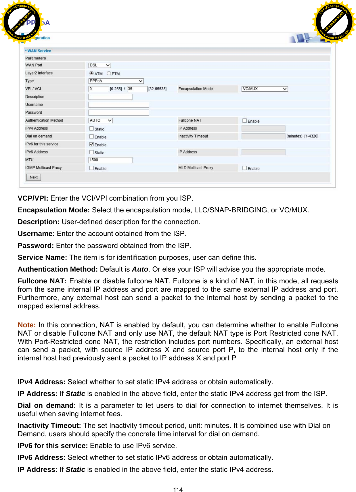  114  PPPoA  VCP/VPI: Enter the VCI/VPI combination from you ISP.  Encapsulation Mode: Select the encapsulation mode, LLC/SNAP-BRIDGING, or VC/MUX. Description: User-defined description for the connection. Username: Enter the account obtained from the ISP.  Password: Enter the password obtained from the ISP. Service Name: The item is for identification purposes, user can define this. Authentication Method: Default is Auto. Or else your ISP will advise you the appropriate mode. Fullcone NAT: Enable or disable fullcone NAT. Fullcone is a kind of NAT, in this mode, all requests from the same internal IP address and port are mapped to the same external IP address and port. Furthermore, any external host can send a packet to the internal host by sending a packet to the mapped external address.  Note: In this connection, NAT is enabled by default, you can determine whether to enable Fullcone NAT or disable Fullcone NAT and only use NAT, the default NAT type is Port Restricted cone NAT. With Port-Restricted cone NAT, the restriction includes port numbers. Specifically, an external host can send a packet, with source IP address X and source port P, to the internal host only if the internal host had previously sent a packet to IP address X and port P  IPv4 Address: Select whether to set static IPv4 address or obtain automatically. IP Address: If Static is enabled in the above field, enter the static IPv4 address get from the ISP. Dial on demand: It is a parameter to let users to dial for connection to internet themselves. It is useful when saving internet fees. Inactivity Timeout: The set Inactivity timeout period, unit: minutes. It is combined use with Dial on Demand, users should specify the concrete time interval for dial on demand. IPv6 for this service: Enable to use IPv6 service. IPv6 Address: Select whether to set static IPv6 address or obtain automatically. IP Address: If Static is enabled in the above field, enter the static IPv4 address. Click to buy NOW!PDF-XChange Viewerwww.docu-track.comClick to buy NOW!PDF-XChange Viewerwww.docu-track.com