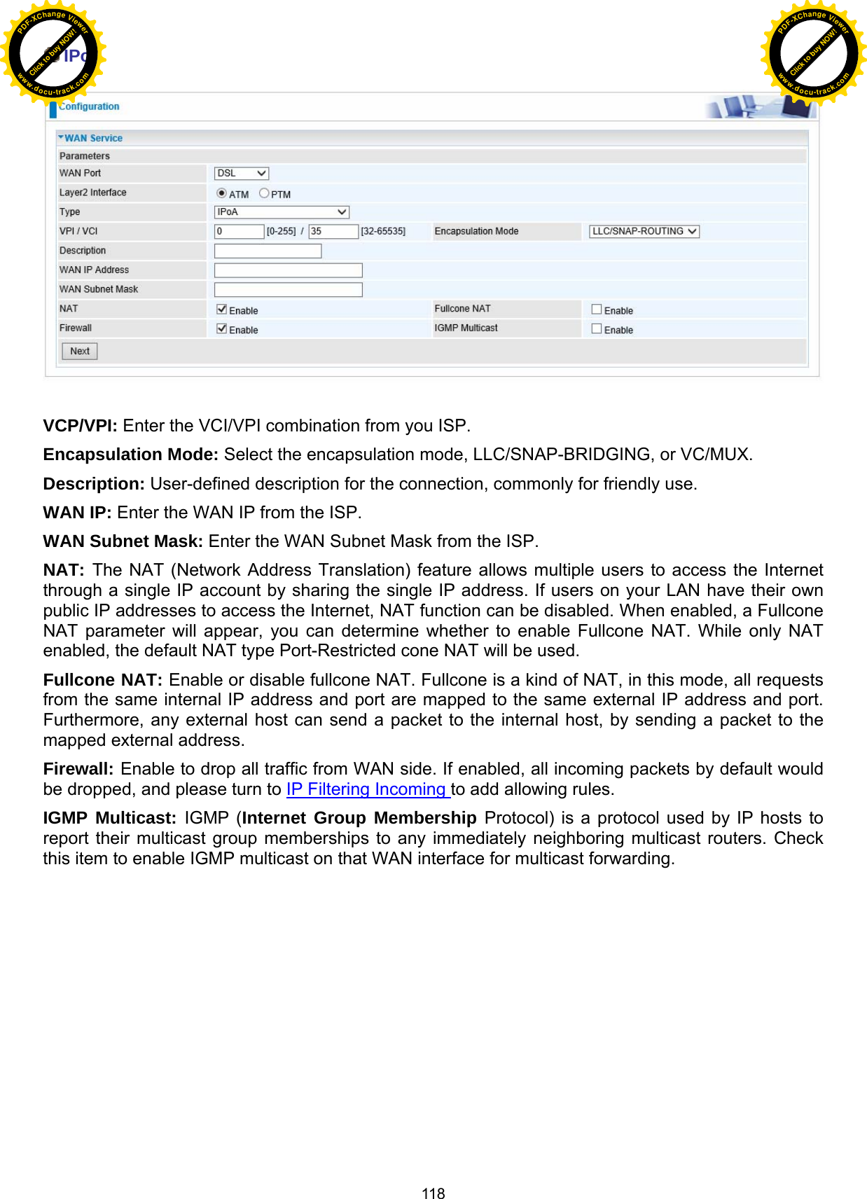  118  IPoA    VCP/VPI: Enter the VCI/VPI combination from you ISP.  Encapsulation Mode: Select the encapsulation mode, LLC/SNAP-BRIDGING, or VC/MUX. Description: User-defined description for the connection, commonly for friendly use. WAN IP: Enter the WAN IP from the ISP. WAN Subnet Mask: Enter the WAN Subnet Mask from the ISP. NAT: The NAT (Network Address Translation) feature allows multiple users to access the Internet through a single IP account by sharing the single IP address. If users on your LAN have their own public IP addresses to access the Internet, NAT function can be disabled. When enabled, a Fullcone NAT parameter will appear, you can determine whether to enable Fullcone NAT. While only NAT enabled, the default NAT type Port-Restricted cone NAT will be used.  Fullcone NAT: Enable or disable fullcone NAT. Fullcone is a kind of NAT, in this mode, all requests from the same internal IP address and port are mapped to the same external IP address and port. Furthermore, any external host can send a packet to the internal host, by sending a packet to the mapped external address. Firewall: Enable to drop all traffic from WAN side. If enabled, all incoming packets by default would be dropped, and please turn to IP Filtering Incoming to add allowing rules. IGMP Multicast: IGMP (Internet Group Membership Protocol) is a protocol used by IP hosts to report their multicast group memberships to any immediately neighboring multicast routers. Check this item to enable IGMP multicast on that WAN interface for multicast forwarding.             Click to buy NOW!PDF-XChange Viewerwww.docu-track.comClick to buy NOW!PDF-XChange Viewerwww.docu-track.com