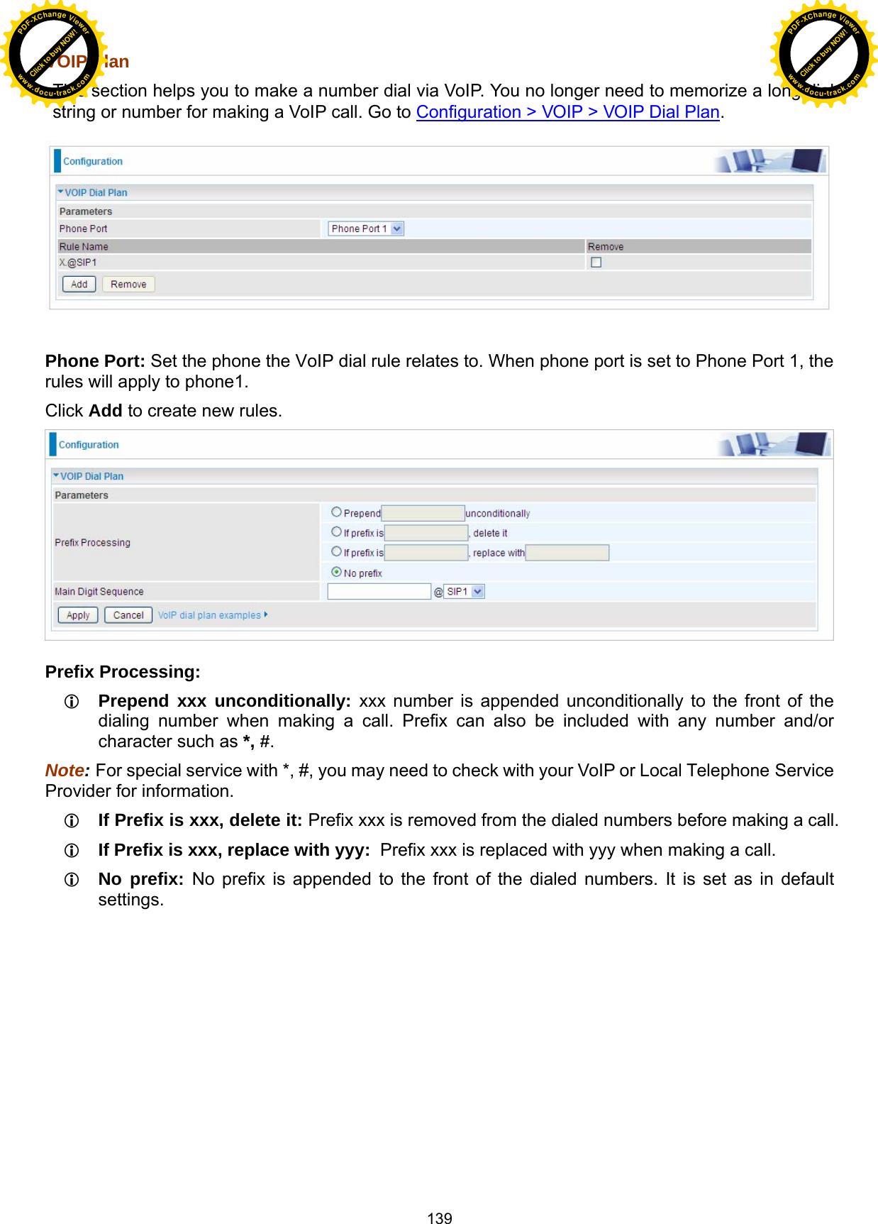  139 VOIP Plan  This section helps you to make a number dial via VoIP. You no longer need to memorize a long dial string or number for making a VoIP call. Go to Configuration &gt; VOIP &gt; VOIP Dial Plan.    Phone Port: Set the phone the VoIP dial rule relates to. When phone port is set to Phone Port 1, the rules will apply to phone1. Click Add to create new rules.   Prefix Processing:  Prepend xxx unconditionally: xxx number is appended unconditionally to the front of the dialing number when making a call. Prefix can also be included with any number and/or character such as *, #. Note: For special service with *, #, you may need to check with your VoIP or Local Telephone Service Provider for information.  If Prefix is xxx, delete it: Prefix xxx is removed from the dialed numbers before making a call.  If Prefix is xxx, replace with yyy:  Prefix xxx is replaced with yyy when making a call.  No prefix: No prefix is appended to the front of the dialed numbers. It is set as in default settings. Click to buy NOW!PDF-XChange Viewerwww.docu-track.comClick to buy NOW!PDF-XChange Viewerwww.docu-track.com
