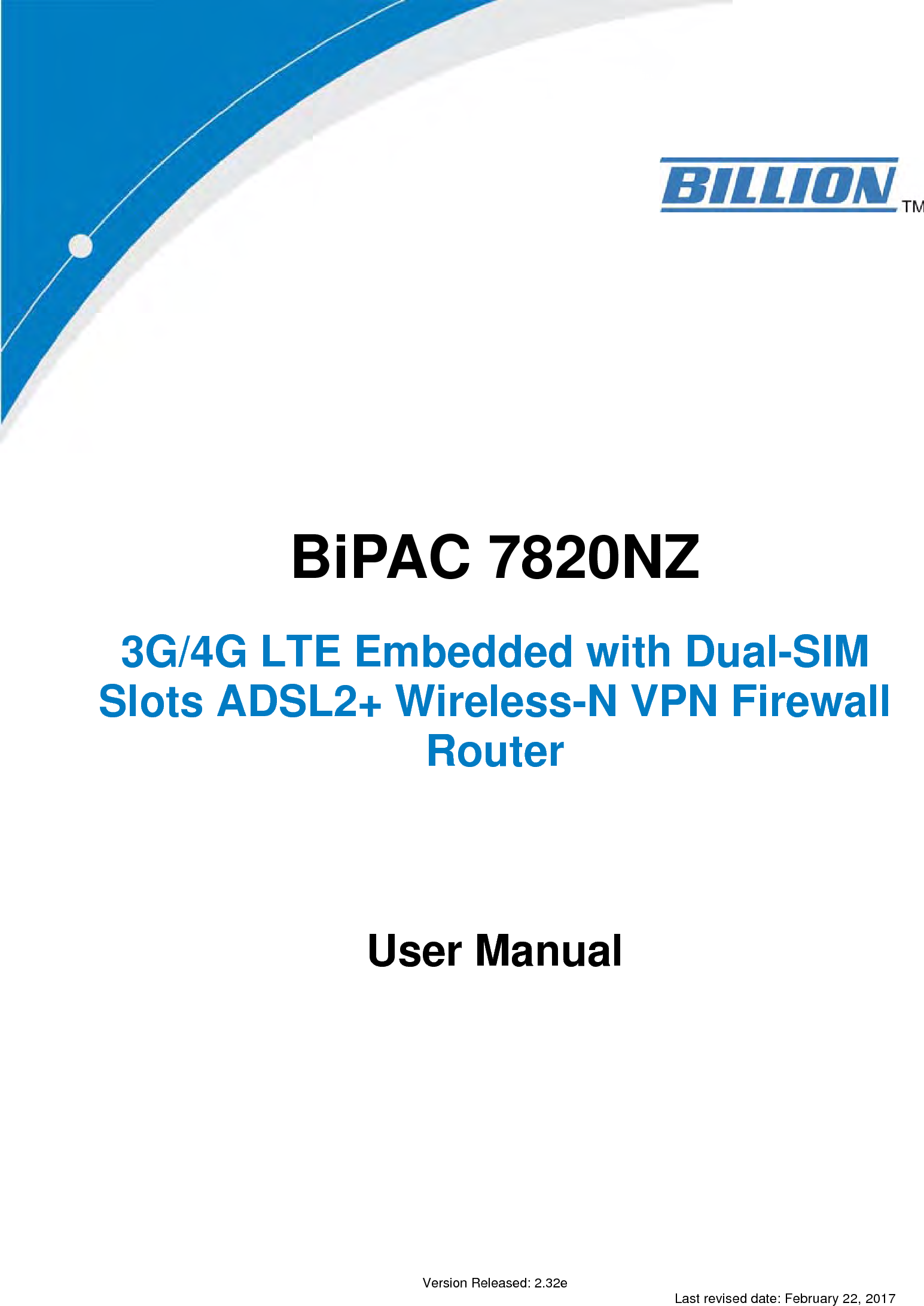                   BiPAC 7820NZ   3G/4G LTE Embedded with Dual-SIM Slots ADSL2+ Wireless-N VPN Firewall Router          User Manual                   Version Released: 2.32e Last revised date: February 22, 2017 