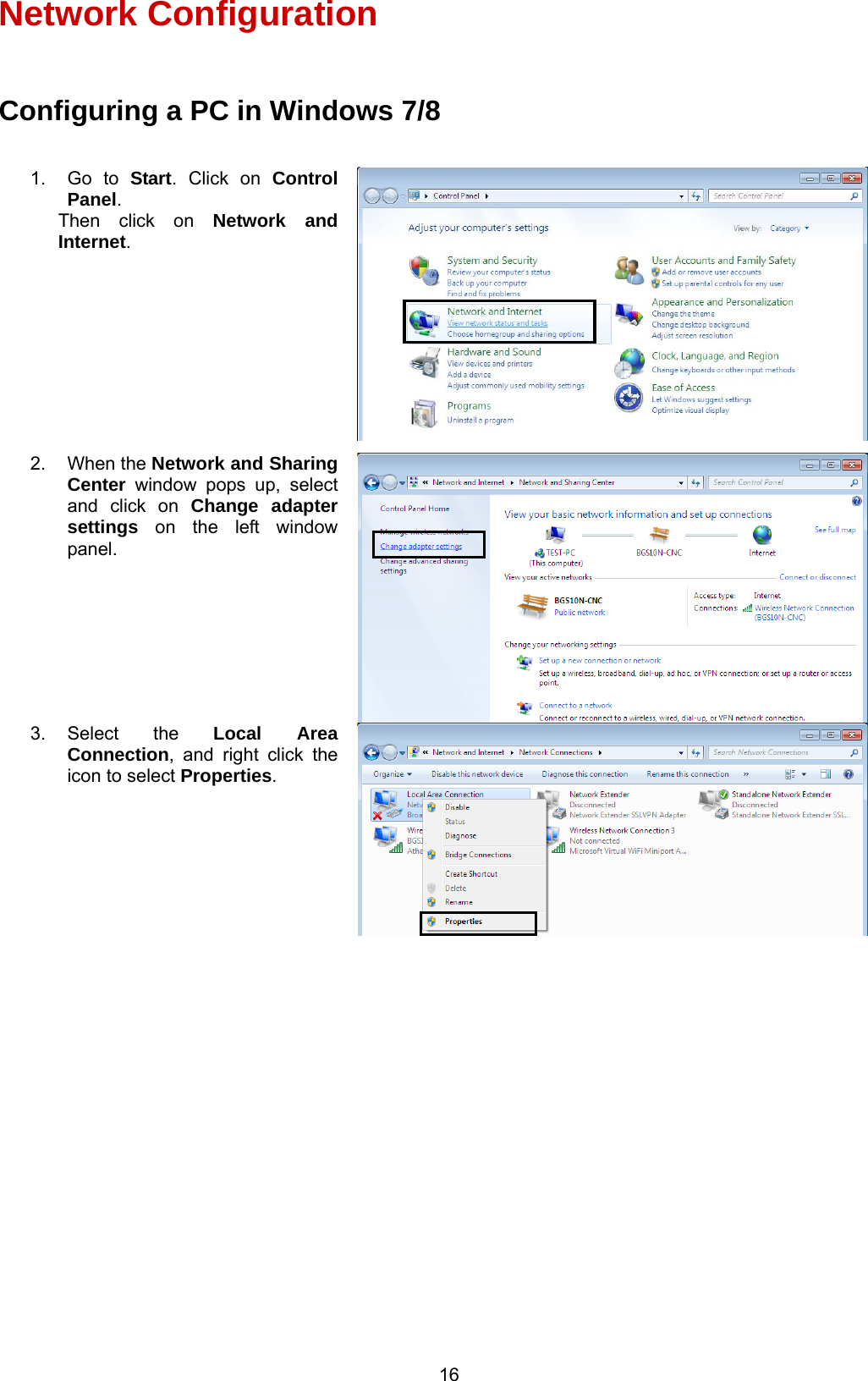  16 Network Configuration  Configuring a PC in Windows 7/8                     1. Go to Start. Click on Control Panel. Then click on Network and Internet. 2. When the Network and Sharing Center window pops up, select and click on Change adapter settings on the left window panel. 3. Select  the  Local Area Connection, and right click the icon to select Properties. 