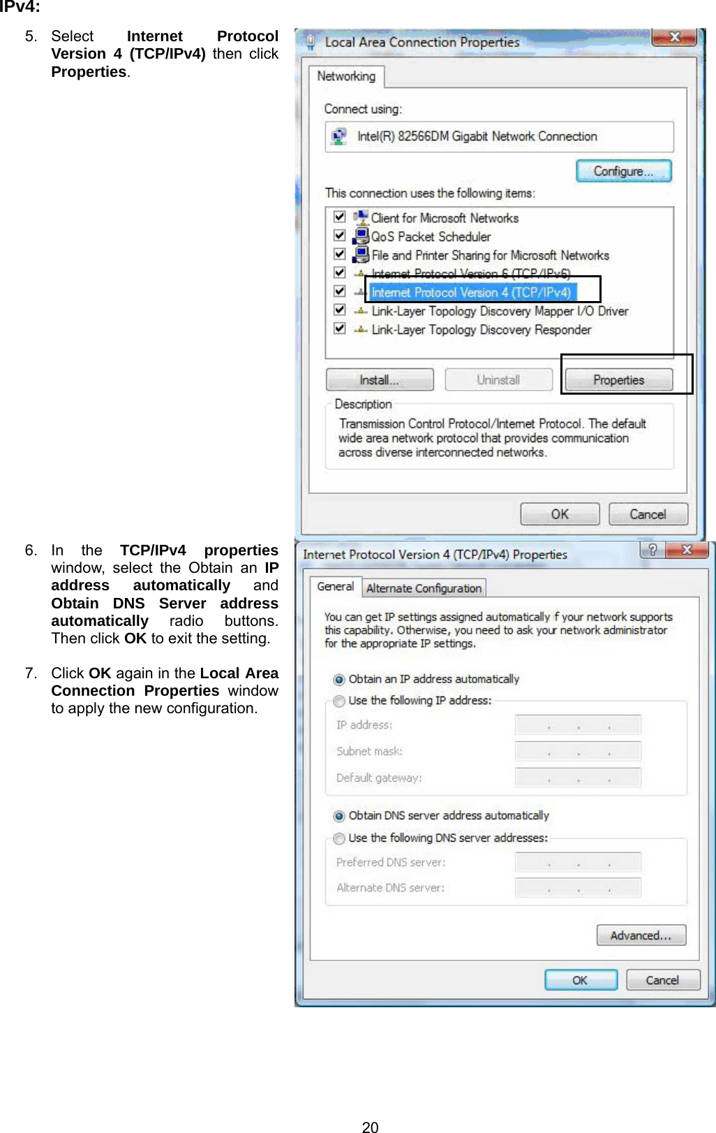  20 IPv4:      5. Select  Internet Protocol Version 4 (TCP/IPv4) then click Properties.  6. In  the  TCP/IPv4 properties window, select the Obtain an IP address automatically and Obtain DNS Server address automatically radio buttons. Then click OK to exit the setting.  7. Click OK again in the Local Area Connection Properties window to apply the new configuration. 
