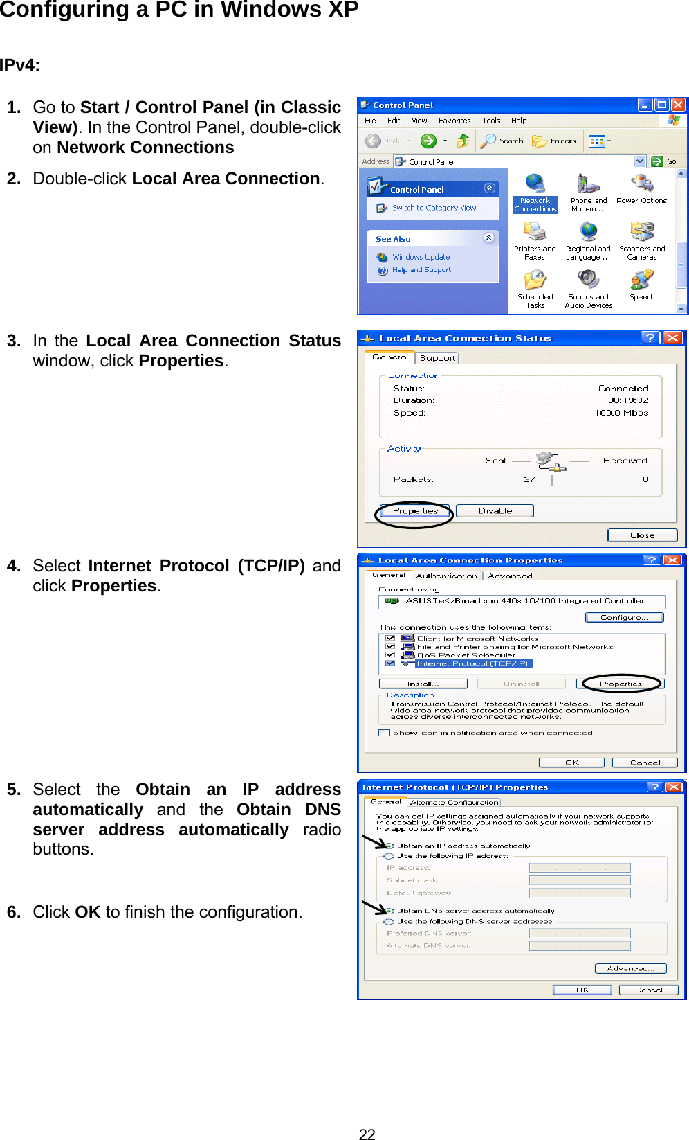  22 Configuring a PC in Windows XP     IPv4:  1.  Go to Start / Control Panel (in Classic View). In the Control Panel, double-click on Network Connections 2.  Double-click Local Area Connection.  3.  In the Local Area Connection Status window, click Properties. 4.  Select  Internet Protocol (TCP/IP) and click Properties.  5.  Select the Obtain an IP address automatically  and the  Obtain DNS server address automatically radio buttons.  6.  Click OK to finish the configuration.       