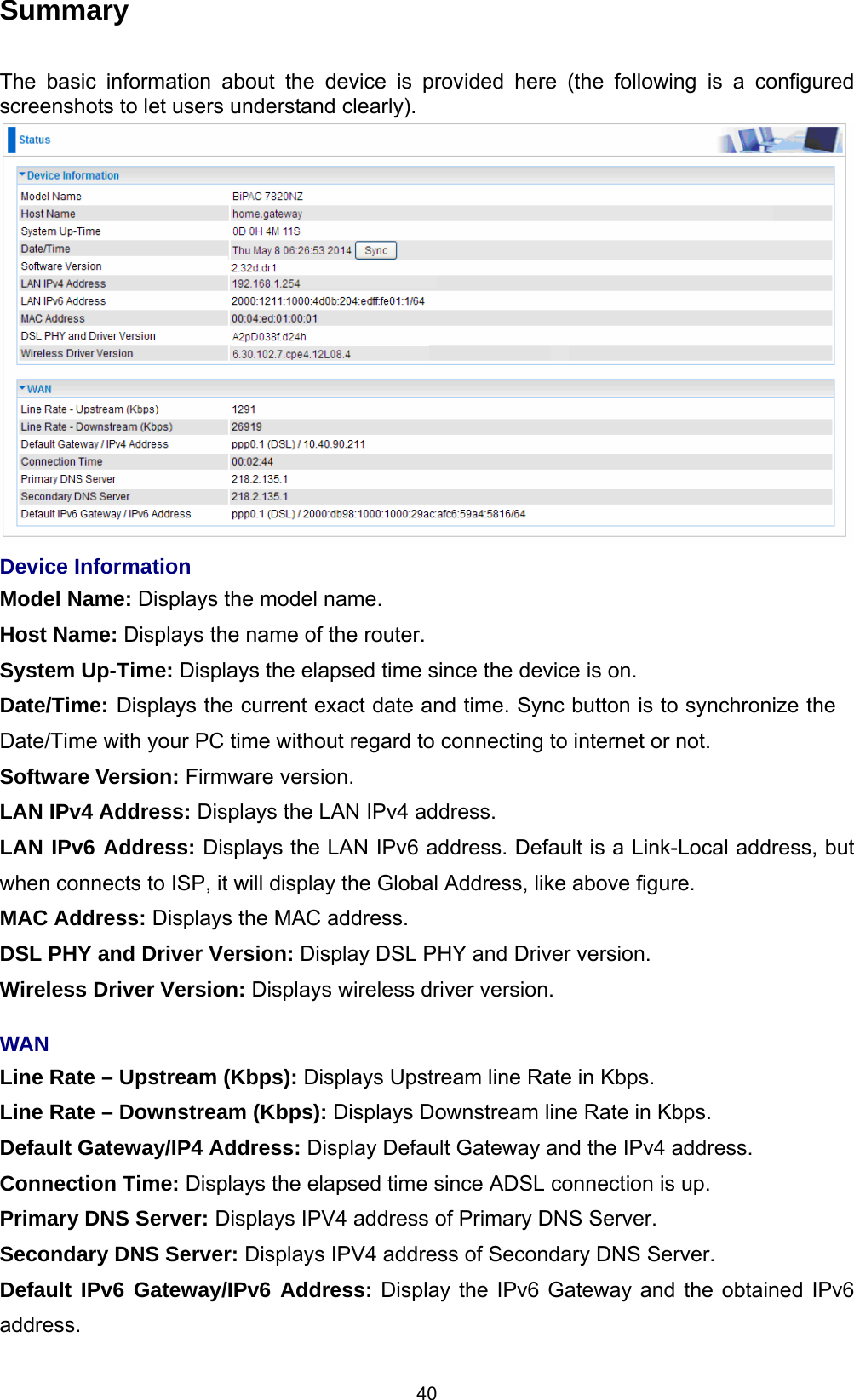  40 Summary  The basic information about the device is provided here (the following is a configured screenshots to let users understand clearly).   Device Information Model Name: Displays the model name. Host Name: Displays the name of the router. System Up-Time: Displays the elapsed time since the device is on. Date/Time: Displays the current exact date and time. Sync button is to synchronize the Date/Time with your PC time without regard to connecting to internet or not. Software Version: Firmware version.  LAN IPv4 Address: Displays the LAN IPv4 address. LAN IPv6 Address: Displays the LAN IPv6 address. Default is a Link-Local address, but when connects to ISP, it will display the Global Address, like above figure. MAC Address: Displays the MAC address. DSL PHY and Driver Version: Display DSL PHY and Driver version. Wireless Driver Version: Displays wireless driver version.   WAN Line Rate – Upstream (Kbps): Displays Upstream line Rate in Kbps. Line Rate – Downstream (Kbps): Displays Downstream line Rate in Kbps. Default Gateway/IP4 Address: Display Default Gateway and the IPv4 address. Connection Time: Displays the elapsed time since ADSL connection is up. Primary DNS Server: Displays IPV4 address of Primary DNS Server. Secondary DNS Server: Displays IPV4 address of Secondary DNS Server. Default IPv6 Gateway/IPv6 Address: Display the IPv6 Gateway and the obtained IPv6 address. 