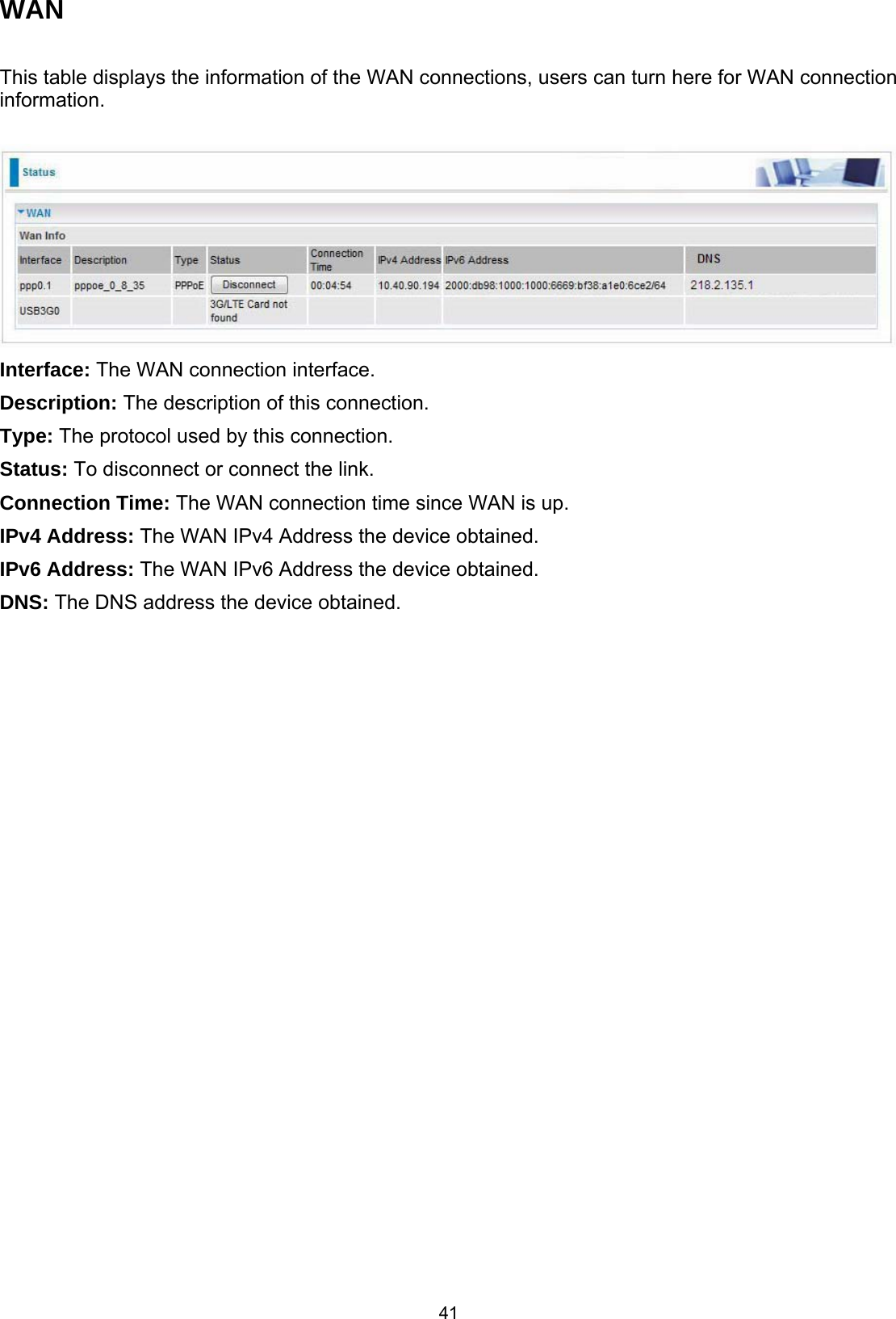  41 WAN  This table displays the information of the WAN connections, users can turn here for WAN connection information.   Interface: The WAN connection interface.  Description: The description of this connection. Type: The protocol used by this connection.  Status: To disconnect or connect the link. Connection Time: The WAN connection time since WAN is up. IPv4 Address: The WAN IPv4 Address the device obtained. IPv6 Address: The WAN IPv6 Address the device obtained. DNS: The DNS address the device obtained.     