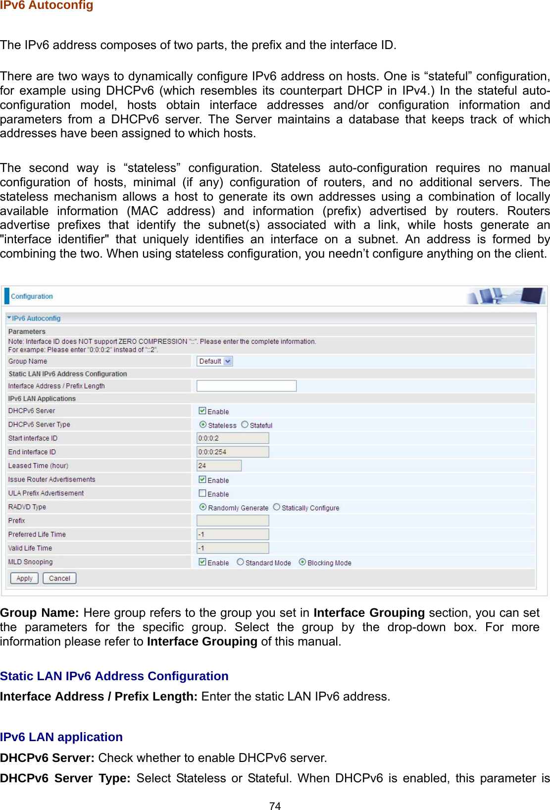  74 IPv6 Autoconfig  The IPv6 address composes of two parts, the prefix and the interface ID.  There are two ways to dynamically configure IPv6 address on hosts. One is “stateful” configuration, for example using DHCPv6 (which resembles its counterpart DHCP in IPv4.) In the stateful auto-configuration model, hosts obtain interface addresses and/or configuration information and parameters from a DHCPv6 server. The Server maintains a database that keeps track of which addresses have been assigned to which hosts.   The second way is “stateless” configuration. Stateless auto-configuration requires no manual configuration of hosts, minimal (if any) configuration of routers, and no additional servers. The stateless mechanism allows a host to generate its own addresses using a combination of locally available information (MAC address) and information (prefix) advertised by routers. Routers advertise prefixes that identify the subnet(s) associated with a link, while hosts generate an &quot;interface identifier&quot; that uniquely identifies an interface on a subnet. An address is formed by combining the two. When using stateless configuration, you needn’t configure anything on the client.    Group Name: Here group refers to the group you set in Interface Grouping section, you can set the parameters for the specific group. Select the group by the drop-down box. For more information please refer to Interface Grouping of this manual.   Static LAN IPv6 Address Configuration Interface Address / Prefix Length: Enter the static LAN IPv6 address.  IPv6 LAN application DHCPv6 Server: Check whether to enable DHCPv6 server.  DHCPv6 Server Type: Select Stateless or Stateful. When DHCPv6 is enabled, this parameter is 