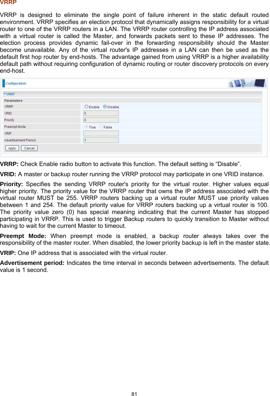  81 VRRP  VRRP is designed to eliminate the single point of failure inherent in the static default routed environment. VRRP specifies an election protocol that dynamically assigns responsibility for a virtual router to one of the VRRP routers in a LAN. The VRRP router controlling the IP address associated with a virtual router is called the Master, and forwards packets sent to these IP addresses. The election process provides dynamic fail-over in the forwarding responsibility should the Master become unavailable. Any of the virtual router&apos;s IP addresses in a LAN can then be used as the default first hop router by end-hosts. The advantage gained from using VRRP is a higher availability default path without requiring configuration of dynamic routing or router discovery protocols on every end-host.  VRRP: Check Enable radio button to activate this function. The default setting is “Disable”. VRID: A master or backup router running the VRRP protocol may participate in one VRID instance. Priority: Specifies the sending VRRP router&apos;s priority for the virtual router. Higher values equal higher priority. The priority value for the VRRP router that owns the IP address associated with the virtual router MUST be 255. VRRP routers backing up a virtual router MUST use priority values between 1 and 254. The default priority value for VRRP routers backing up a virtual router is 100. The priority value zero (0) has special meaning indicating that the current Master has stopped participating in VRRP. This is used to trigger Backup routers to quickly transition to Master without having to wait for the current Master to timeout. Preempt Mode: When preempt mode is enabled, a backup router always takes over the responsibility of the master router. When disabled, the lower priority backup is left in the master state.  VRIP: One IP address that is associated with the virtual router. Advertisement period: Indicates the time interval in seconds between advertisements. The default value is 1 second. 