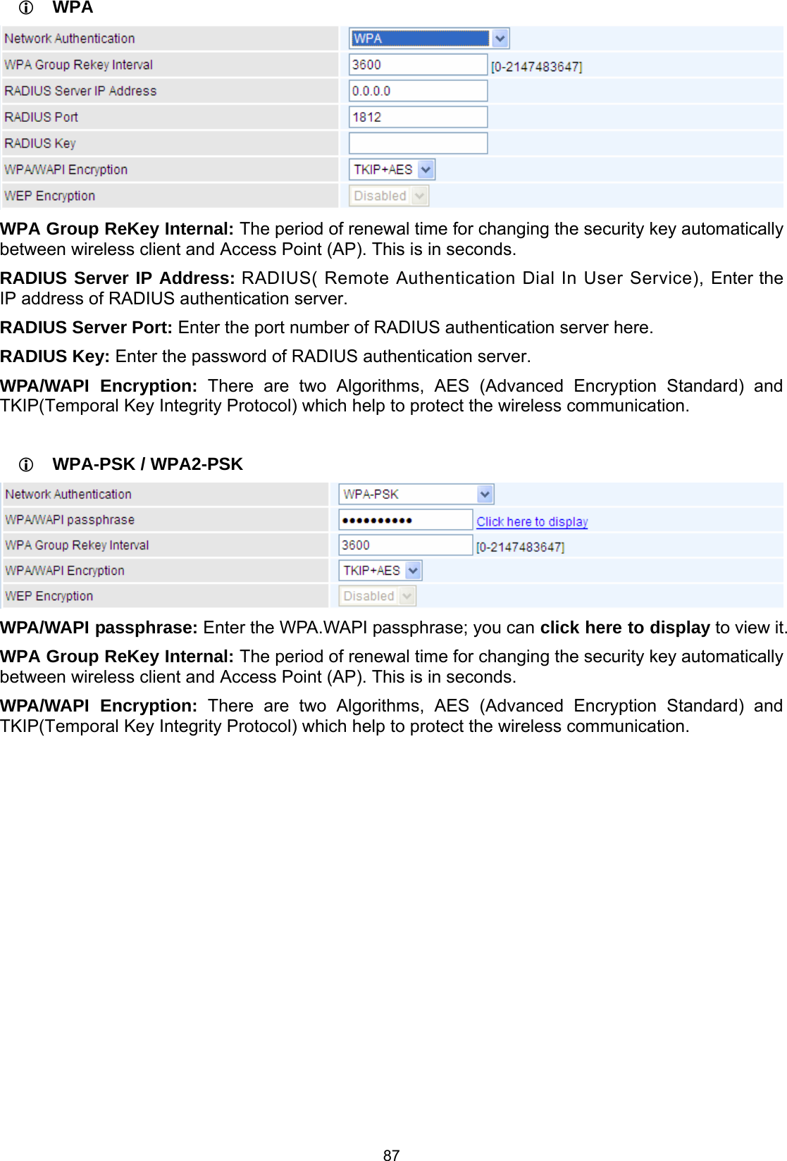  87  WPA  WPA Group ReKey Internal: The period of renewal time for changing the security key automatically between wireless client and Access Point (AP). This is in seconds. RADIUS Server IP Address: RADIUS( Remote Authentication Dial In User Service), Enter the IP address of RADIUS authentication server. RADIUS Server Port: Enter the port number of RADIUS authentication server here. RADIUS Key: Enter the password of RADIUS authentication server. WPA/WAPI Encryption: There are two Algorithms, AES (Advanced Encryption Standard) and TKIP(Temporal Key Integrity Protocol) which help to protect the wireless communication.   WPA-PSK / WPA2-PSK  WPA/WAPI passphrase: Enter the WPA.WAPI passphrase; you can click here to display to view it. WPA Group ReKey Internal: The period of renewal time for changing the security key automatically between wireless client and Access Point (AP). This is in seconds. WPA/WAPI Encryption: There are two Algorithms, AES (Advanced Encryption Standard) and TKIP(Temporal Key Integrity Protocol) which help to protect the wireless communication.              