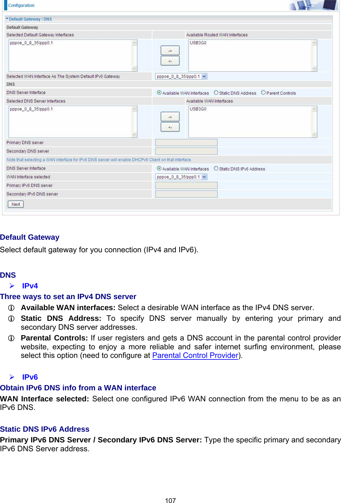  107   Default Gateway Select default gateway for you connection (IPv4 and IPv6).  DNS  IPv4 Three ways to set an IPv4 DNS server  Available WAN interfaces: Select a desirable WAN interface as the IPv4 DNS server.  Static DNS Address: To specify DNS server manually by entering your primary and secondary DNS server addresses.  Parental Controls: If user registers and gets a DNS account in the parental control provider website, expecting to enjoy a more reliable and safer internet surfing environment, please select this option (need to configure at Parental Control Provider).   IPv6 Obtain IPv6 DNS info from a WAN interface WAN Interface selected: Select one configured IPv6 WAN connection from the menu to be as an IPv6 DNS.   Static DNS IPv6 Address Primary IPv6 DNS Server / Secondary IPv6 DNS Server: Type the specific primary and secondary IPv6 DNS Server address.    