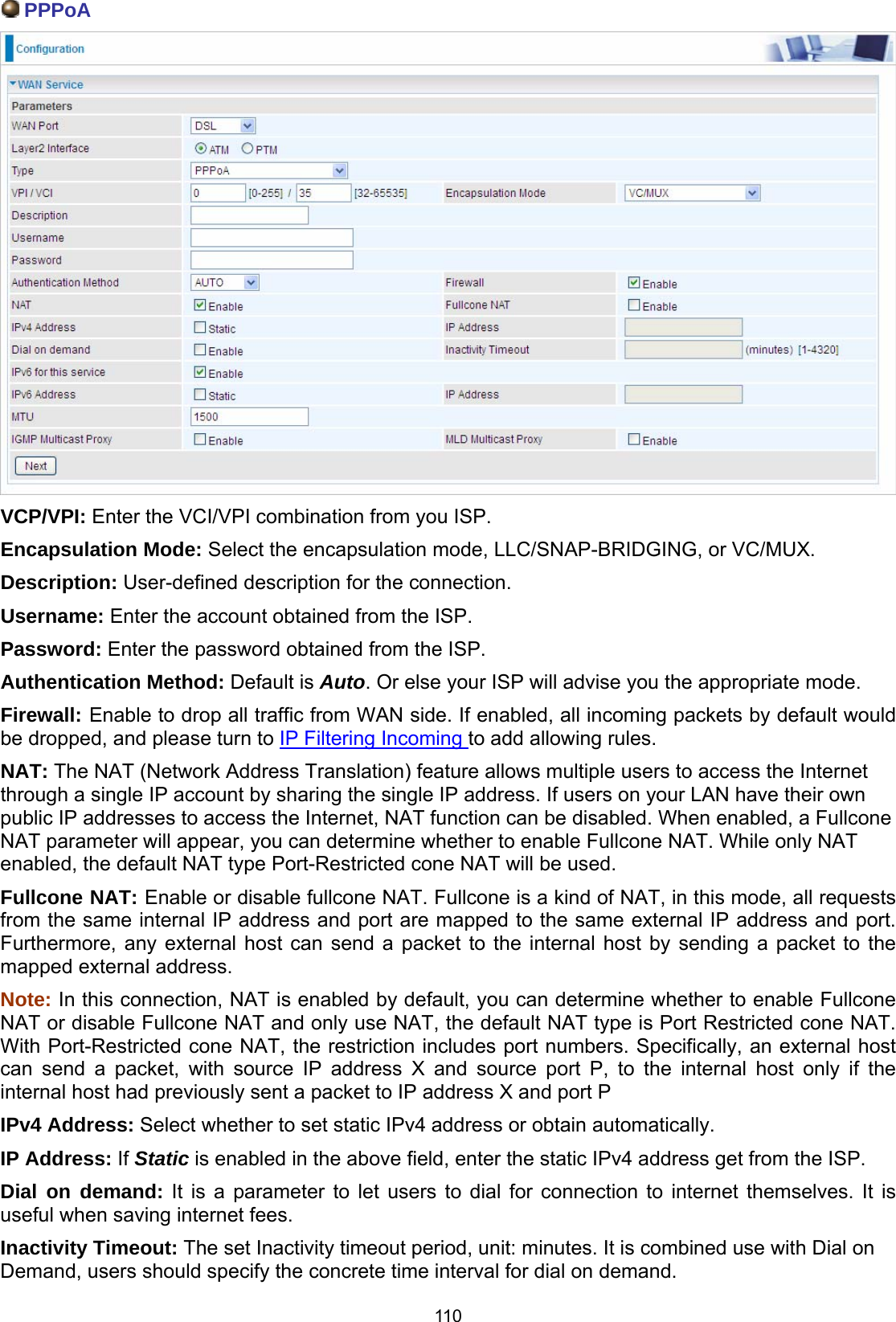  110  PPPoA  VCP/VPI: Enter the VCI/VPI combination from you ISP.  Encapsulation Mode: Select the encapsulation mode, LLC/SNAP-BRIDGING, or VC/MUX. Description: User-defined description for the connection. Username: Enter the account obtained from the ISP.  Password: Enter the password obtained from the ISP. Authentication Method: Default is Auto. Or else your ISP will advise you the appropriate mode. Firewall: Enable to drop all traffic from WAN side. If enabled, all incoming packets by default would be dropped, and please turn to IP Filtering Incoming to add allowing rules. NAT: The NAT (Network Address Translation) feature allows multiple users to access the Internet through a single IP account by sharing the single IP address. If users on your LAN have their own public IP addresses to access the Internet, NAT function can be disabled. When enabled, a Fullcone NAT parameter will appear, you can determine whether to enable Fullcone NAT. While only NAT enabled, the default NAT type Port-Restricted cone NAT will be used. Fullcone NAT: Enable or disable fullcone NAT. Fullcone is a kind of NAT, in this mode, all requests from the same internal IP address and port are mapped to the same external IP address and port. Furthermore, any external host can send a packet to the internal host by sending a packet to the mapped external address. Note: In this connection, NAT is enabled by default, you can determine whether to enable Fullcone NAT or disable Fullcone NAT and only use NAT, the default NAT type is Port Restricted cone NAT. With Port-Restricted cone NAT, the restriction includes port numbers. Specifically, an external host can send a packet, with source IP address X and source port P, to the internal host only if the internal host had previously sent a packet to IP address X and port P IPv4 Address: Select whether to set static IPv4 address or obtain automatically. IP Address: If Static is enabled in the above field, enter the static IPv4 address get from the ISP. Dial on demand: It is a parameter to let users to dial for connection to internet themselves. It is useful when saving internet fees. Inactivity Timeout: The set Inactivity timeout period, unit: minutes. It is combined use with Dial on Demand, users should specify the concrete time interval for dial on demand. 
