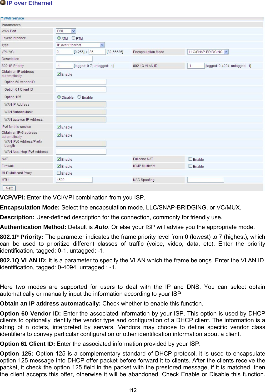  112  IP over Ethernet   VCP/VPI: Enter the VCI/VPI combination from you ISP.  Encapsulation Mode: Select the encapsulation mode, LLC/SNAP-BRIDGING, or VC/MUX. Description: User-defined description for the connection, commonly for friendly use. Authentication Method: Default is Auto. Or else your ISP will advise you the appropriate mode. 802.1P Priority: The parameter indicates the frame priority level from 0 (lowest) to 7 (highest), which can be used to prioritize different classes of traffic (voice, video, data, etc). Enter the priority identification, tagged: 0-1, untagged: -1. 802.1Q VLAN ID: It is a parameter to specify the VLAN which the frame belongs. Enter the VLAN ID identification, tagged: 0-4094, untagged : -1.  Here two modes are supported for users to deal with the IP and DNS. You can select obtain automatically or manually input the information according to your ISP. Obtain an IP address automatically: Check whether to enable this function. Option 60 Vendor ID: Enter the associated information by your ISP. This option is used by DHCP clients to optionally identify the vendor type and configuration of a DHCP client. The information is a string of n octets, interpreted by servers. Vendors may choose to define specific vendor class identifiers to convey particular configuration or other identification information about a client. Option 61 Client ID: Enter the associated information provided by your ISP.  Option 125: Option 125 is a complementary standard of DHCP protocol, it is used to encapsulate option 125 message into DHCP offer packet before forward it to clients. After the clients receive the packet, it check the option 125 field in the packet with the prestored message, if it is matched, then the client accepts this offer, otherwise it will be abandoned. Check Enable or Disable this function. 