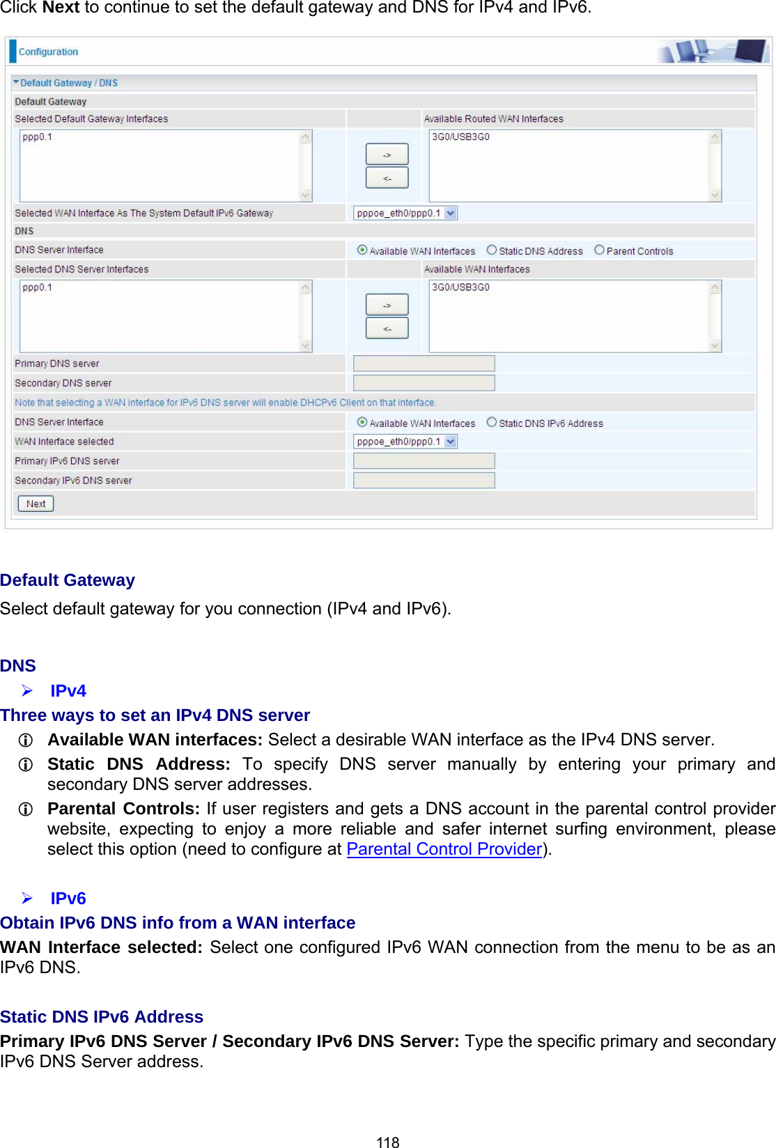  118 Click Next to continue to set the default gateway and DNS for IPv4 and IPv6.   Default Gateway Select default gateway for you connection (IPv4 and IPv6).  DNS  IPv4 Three ways to set an IPv4 DNS server  Available WAN interfaces: Select a desirable WAN interface as the IPv4 DNS server.  Static DNS Address: To specify DNS server manually by entering your primary and secondary DNS server addresses.  Parental Controls: If user registers and gets a DNS account in the parental control provider website, expecting to enjoy a more reliable and safer internet surfing environment, please select this option (need to configure at Parental Control Provider).   IPv6 Obtain IPv6 DNS info from a WAN interface WAN Interface selected: Select one configured IPv6 WAN connection from the menu to be as an IPv6 DNS.   Static DNS IPv6 Address Primary IPv6 DNS Server / Secondary IPv6 DNS Server: Type the specific primary and secondary IPv6 DNS Server address.   