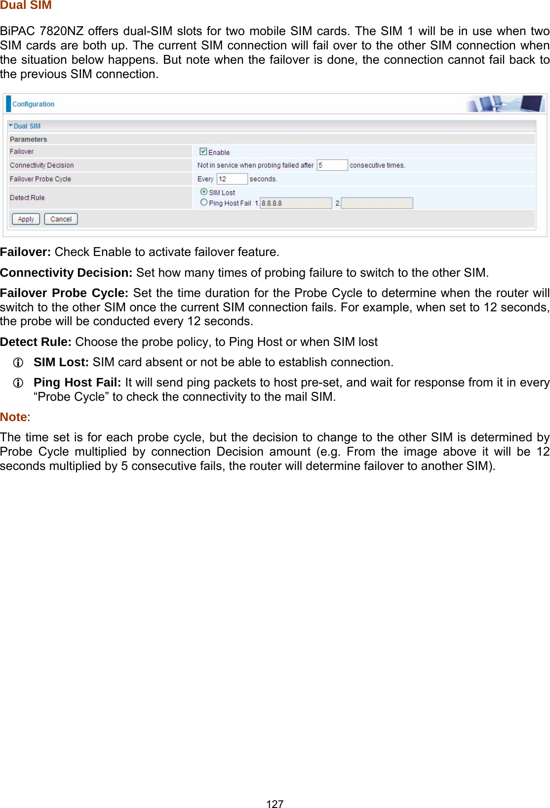  127 Dual SIM BiPAC 7820NZ offers dual-SIM slots for two mobile SIM cards. The SIM 1 will be in use when two SIM cards are both up. The current SIM connection will fail over to the other SIM connection when the situation below happens. But note when the failover is done, the connection cannot fail back to the previous SIM connection.  Failover: Check Enable to activate failover feature. Connectivity Decision: Set how many times of probing failure to switch to the other SIM.  Failover Probe Cycle: Set the time duration for the Probe Cycle to determine when the router will switch to the other SIM once the current SIM connection fails. For example, when set to 12 seconds, the probe will be conducted every 12 seconds. Detect Rule: Choose the probe policy, to Ping Host or when SIM lost  SIM Lost: SIM card absent or not be able to establish connection.  Ping Host Fail: It will send ping packets to host pre-set, and wait for response from it in every “Probe Cycle” to check the connectivity to the mail SIM. Note: The time set is for each probe cycle, but the decision to change to the other SIM is determined by Probe Cycle multiplied by connection Decision amount (e.g. From the image above it will be 12 seconds multiplied by 5 consecutive fails, the router will determine failover to another SIM).  