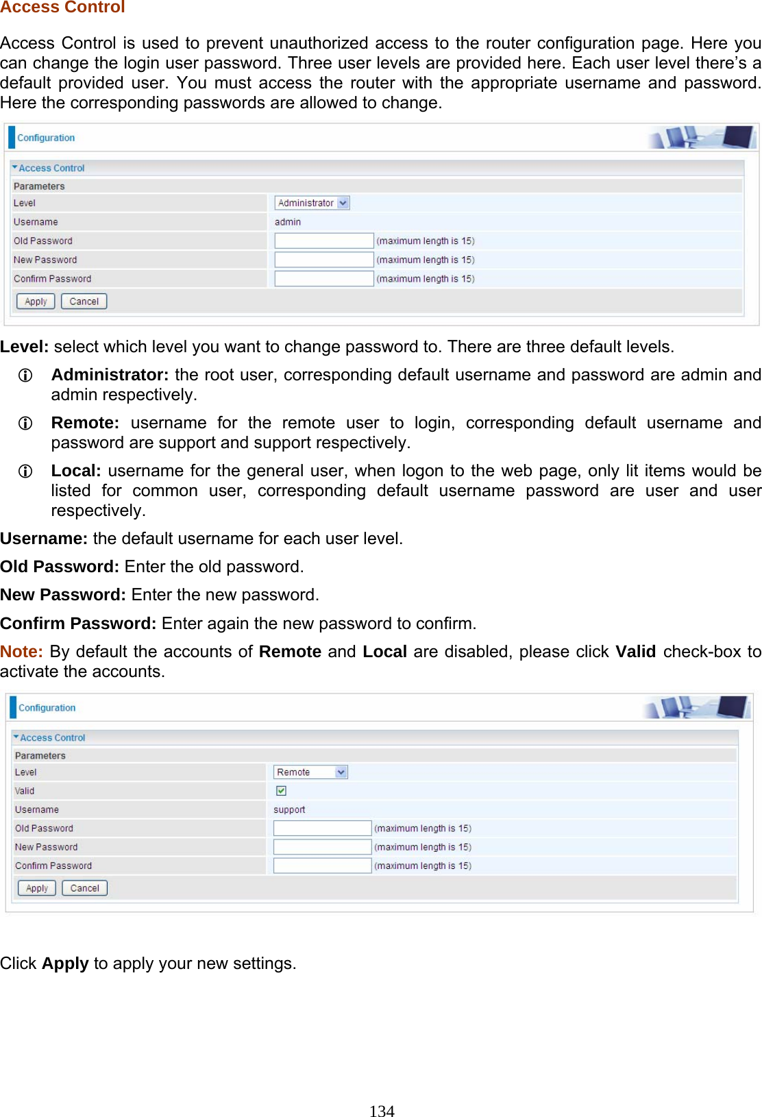 134 Access Control Access Control is used to prevent unauthorized access to the router configuration page. Here you can change the login user password. Three user levels are provided here. Each user level there’s a default provided user. You must access the router with the appropriate username and password. Here the corresponding passwords are allowed to change.   Level: select which level you want to change password to. There are three default levels.  Administrator: the root user, corresponding default username and password are admin and admin respectively.  Remote:  username for the remote user to login, corresponding default username and password are support and support respectively.   Local: username for the general user, when logon to the web page, only lit items would be listed for common user, corresponding default username password are user and user respectively. Username: the default username for each user level. Old Password: Enter the old password. New Password: Enter the new password. Confirm Password: Enter again the new password to confirm.  Note: By default the accounts of Remote and Local are disabled, please click Valid check-box to activate the accounts.   Click Apply to apply your new settings.  