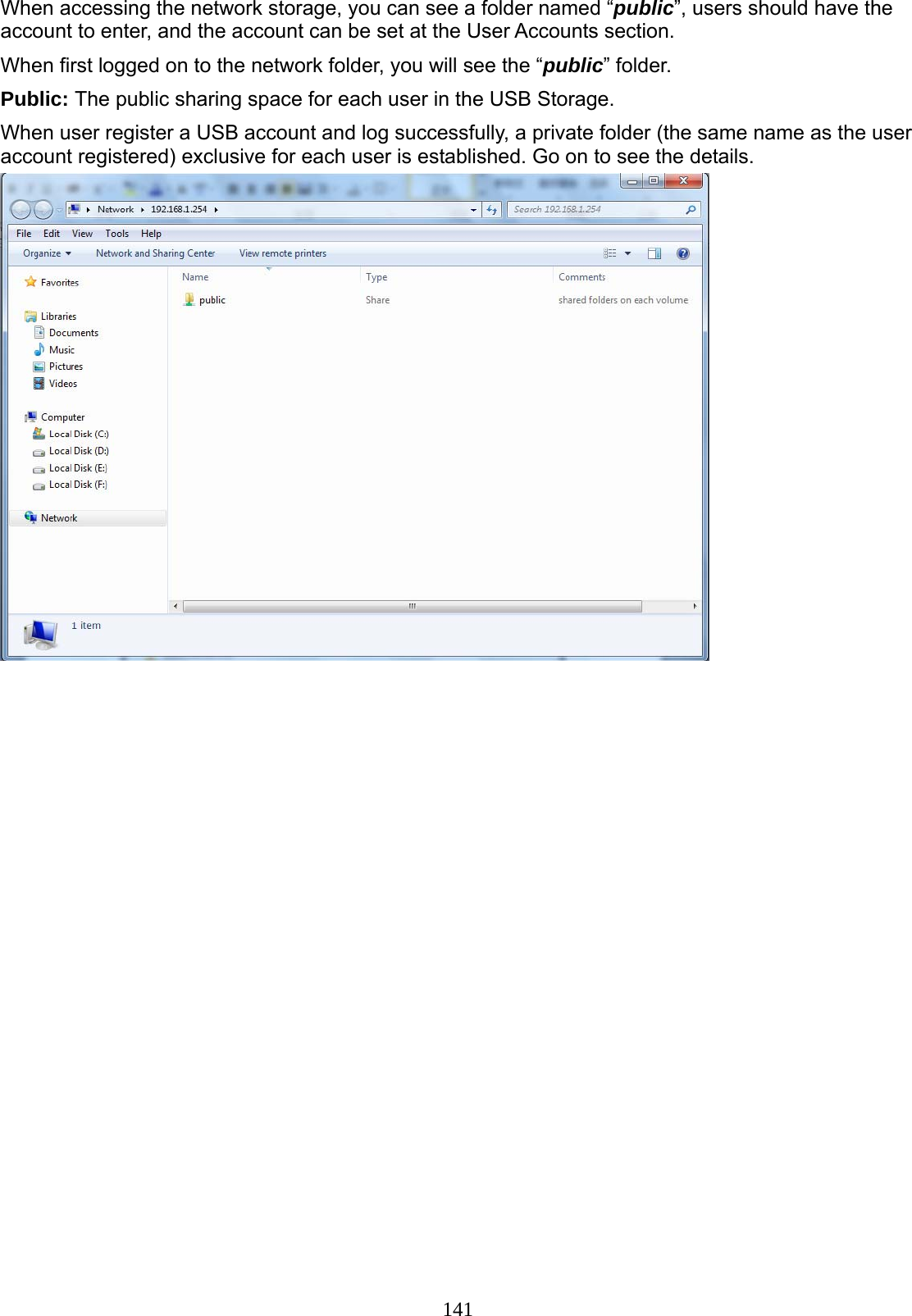 141  When accessing the network storage, you can see a folder named “public”, users should have the account to enter, and the account can be set at the User Accounts section. When first logged on to the network folder, you will see the “public” folder. Public: The public sharing space for each user in the USB Storage. When user register a USB account and log successfully, a private folder (the same name as the user account registered) exclusive for each user is established. Go on to see the details.   