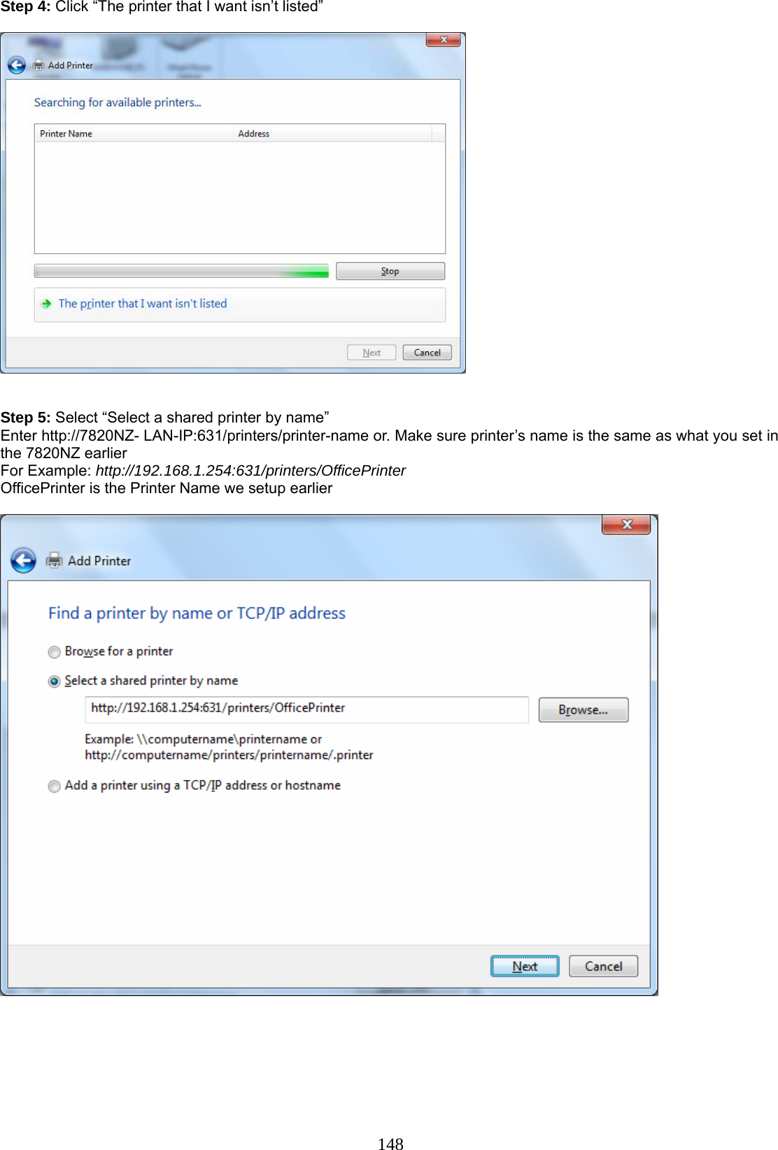 148 Step 4: Click “The printer that I want isn’t listed”     Step 5: Select “Select a shared printer by name” Enter http://7820NZ- LAN-IP:631/printers/printer-name or. Make sure printer’s name is the same as what you set in the 7820NZ earlier For Example: http://192.168.1.254:631/printers/OfficePrinter  OfficePrinter is the Printer Name we setup earlier           