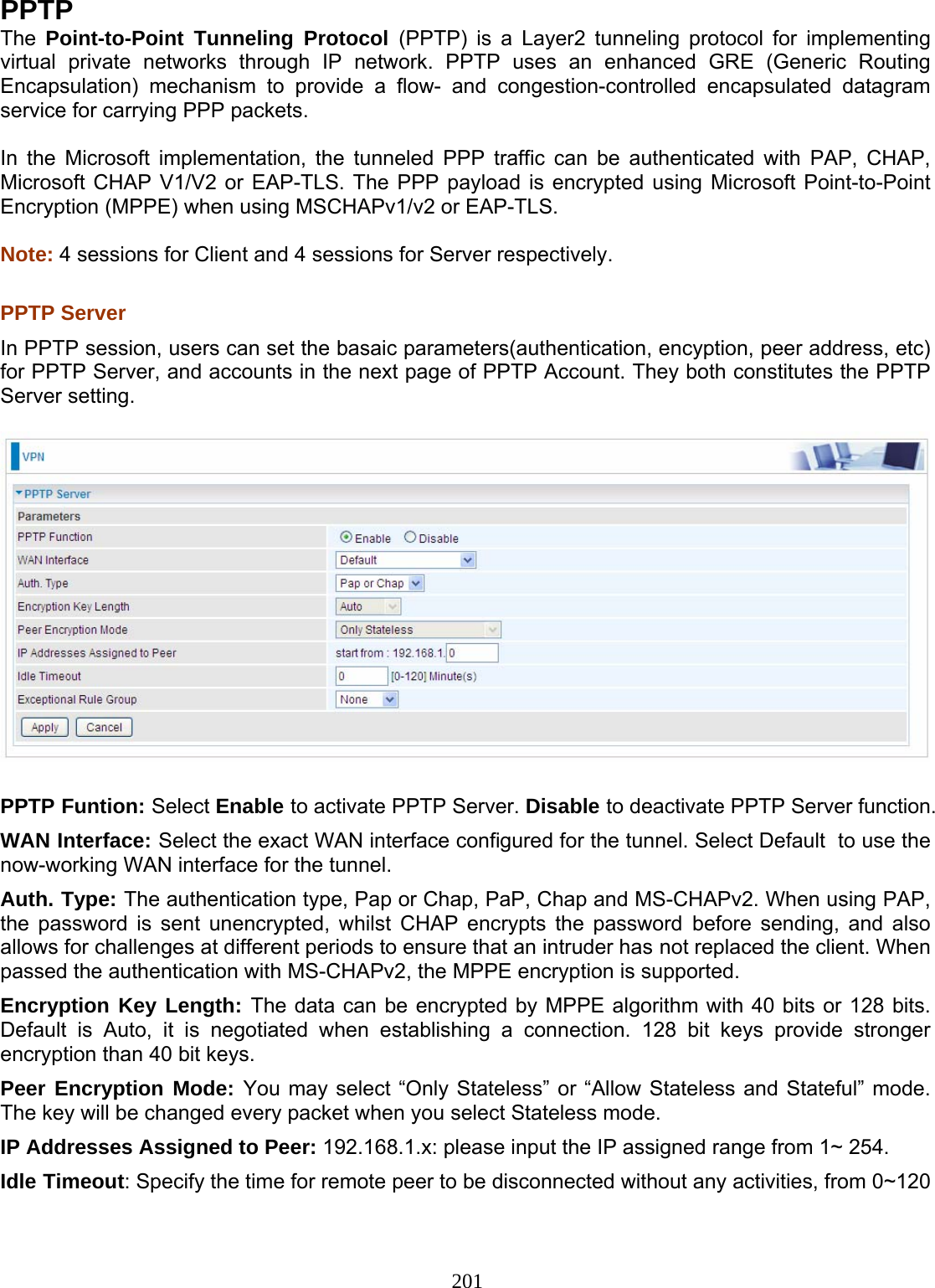 201 PPTP The  Point-to-Point Tunneling Protocol (PPTP) is a Layer2 tunneling protocol for implementing virtual private networks through IP network. PPTP uses an enhanced GRE (Generic Routing Encapsulation) mechanism to provide a flow- and congestion-controlled encapsulated datagram service for carrying PPP packets.   In the Microsoft implementation, the tunneled PPP traffic can be authenticated with PAP,  CHAP, Microsoft CHAP V1/V2 or EAP-TLS. The PPP payload is encrypted using Microsoft Point-to-Point Encryption (MPPE) when using MSCHAPv1/v2 or EAP-TLS.  Note: 4 sessions for Client and 4 sessions for Server respectively.  PPTP Server  In PPTP session, users can set the basaic parameters(authentication, encyption, peer address, etc) for PPTP Server, and accounts in the next page of PPTP Account. They both constitutes the PPTP Server setting.    PPTP Funtion: Select Enable to activate PPTP Server. Disable to deactivate PPTP Server function. WAN Interface: Select the exact WAN interface configured for the tunnel. Select Default  to use the now-working WAN interface for the tunnel. Auth. Type: The authentication type, Pap or Chap, PaP, Chap and MS-CHAPv2. When using PAP, the password is sent unencrypted, whilst CHAP encrypts the password before sending, and also allows for challenges at different periods to ensure that an intruder has not replaced the client. When passed the authentication with MS-CHAPv2, the MPPE encryption is supported. Encryption Key Length: The data can be encrypted by MPPE algorithm with 40 bits or 128 bits. Default is Auto, it is negotiated when establishing a connection. 128 bit keys provide stronger encryption than 40 bit keys. Peer Encryption Mode: You may select “Only Stateless” or “Allow Stateless and Stateful” mode. The key will be changed every packet when you select Stateless mode.  IP Addresses Assigned to Peer: 192.168.1.x: please input the IP assigned range from 1~ 254.  Idle Timeout: Specify the time for remote peer to be disconnected without any activities, from 0~120 