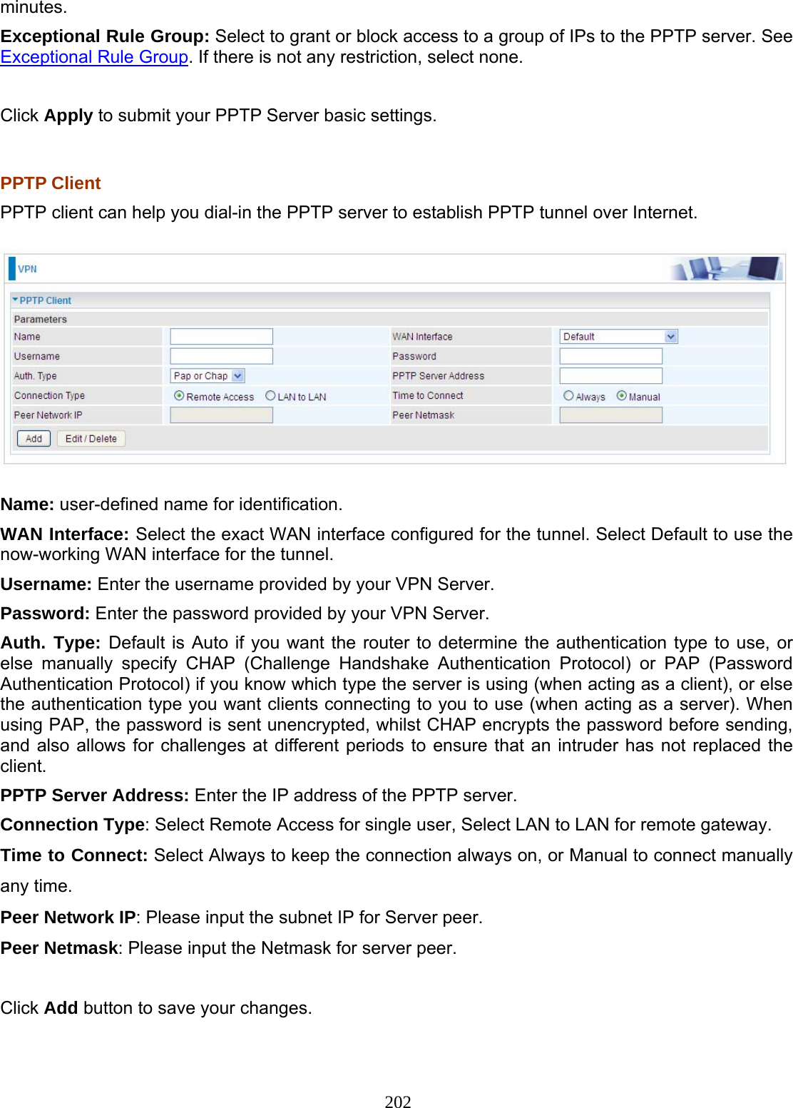 202 minutes. Exceptional Rule Group: Select to grant or block access to a group of IPs to the PPTP server. See Exceptional Rule Group. If there is not any restriction, select none.  Click Apply to submit your PPTP Server basic settings.  PPTP Client PPTP client can help you dial-in the PPTP server to establish PPTP tunnel over Internet.  Name: user-defined name for identification. WAN Interface: Select the exact WAN interface configured for the tunnel. Select Default to use the now-working WAN interface for the tunnel. Username: Enter the username provided by your VPN Server. Password: Enter the password provided by your VPN Server.  Auth. Type: Default is Auto if you want the router to determine the authentication type to use, or else manually specify CHAP (Challenge Handshake Authentication Protocol) or PAP (Password Authentication Protocol) if you know which type the server is using (when acting as a client), or else the authentication type you want clients connecting to you to use (when acting as a server). When using PAP, the password is sent unencrypted, whilst CHAP encrypts the password before sending, and also allows for challenges at different periods to ensure that an intruder has not replaced the client. PPTP Server Address: Enter the IP address of the PPTP server. Connection Type: Select Remote Access for single user, Select LAN to LAN for remote gateway. Time to Connect: Select Always to keep the connection always on, or Manual to connect manually any time. Peer Network IP: Please input the subnet IP for Server peer. Peer Netmask: Please input the Netmask for server peer.  Click Add button to save your changes. 