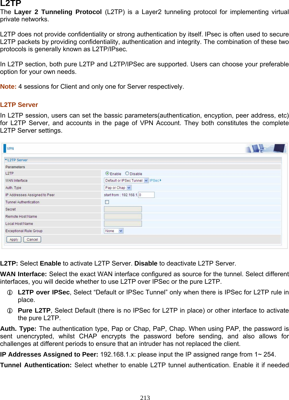 213 L2TP The  Layer 2 Tunneling Protocol (L2TP) is a Layer2 tunneling protocol for implementing virtual private networks.   L2TP does not provide confidentiality or strong authentication by itself. IPsec is often used to secure L2TP packets by providing confidentiality, authentication and integrity. The combination of these two protocols is generally known as L2TP/IPsec.   In L2TP section, both pure L2TP and L2TP/IPSec are supported. Users can choose your preferable option for your own needs.  Note: 4 sessions for Client and only one for Server respectively.   L2TP Server  In L2TP session, users can set the bassic parameters(authentication, encyption, peer address, etc) for L2TP Server, and accounts in the page of VPN Account. They both constitutes the complete L2TP Server settings.    L2TP: Select Enable to activate L2TP Server. Disable to deactivate L2TP Server. WAN Interface: Select the exact WAN interface configured as source for the tunnel. Select different interfaces, you will decide whether to use L2TP over IPSec or the pure L2TP.  L2TP over IPSec, Select “Default or IPSec Tunnel” only when there is IPSec for L2TP rule in place.  Pure L2TP, Select Default (there is no IPSec for L2TP in place) or other interface to activate the pure L2TP. Auth. Type: The authentication type, Pap or Chap, PaP, Chap. When using PAP, the password is sent unencrypted, whilst CHAP encrypts the password before sending, and also allows for challenges at different periods to ensure that an intruder has not replaced the client. IP Addresses Assigned to Peer: 192.168.1.x: please input the IP assigned range from 1~ 254.  Tunnel Authentication: Select whether to enable L2TP tunnel authentication. Enable it if needed 