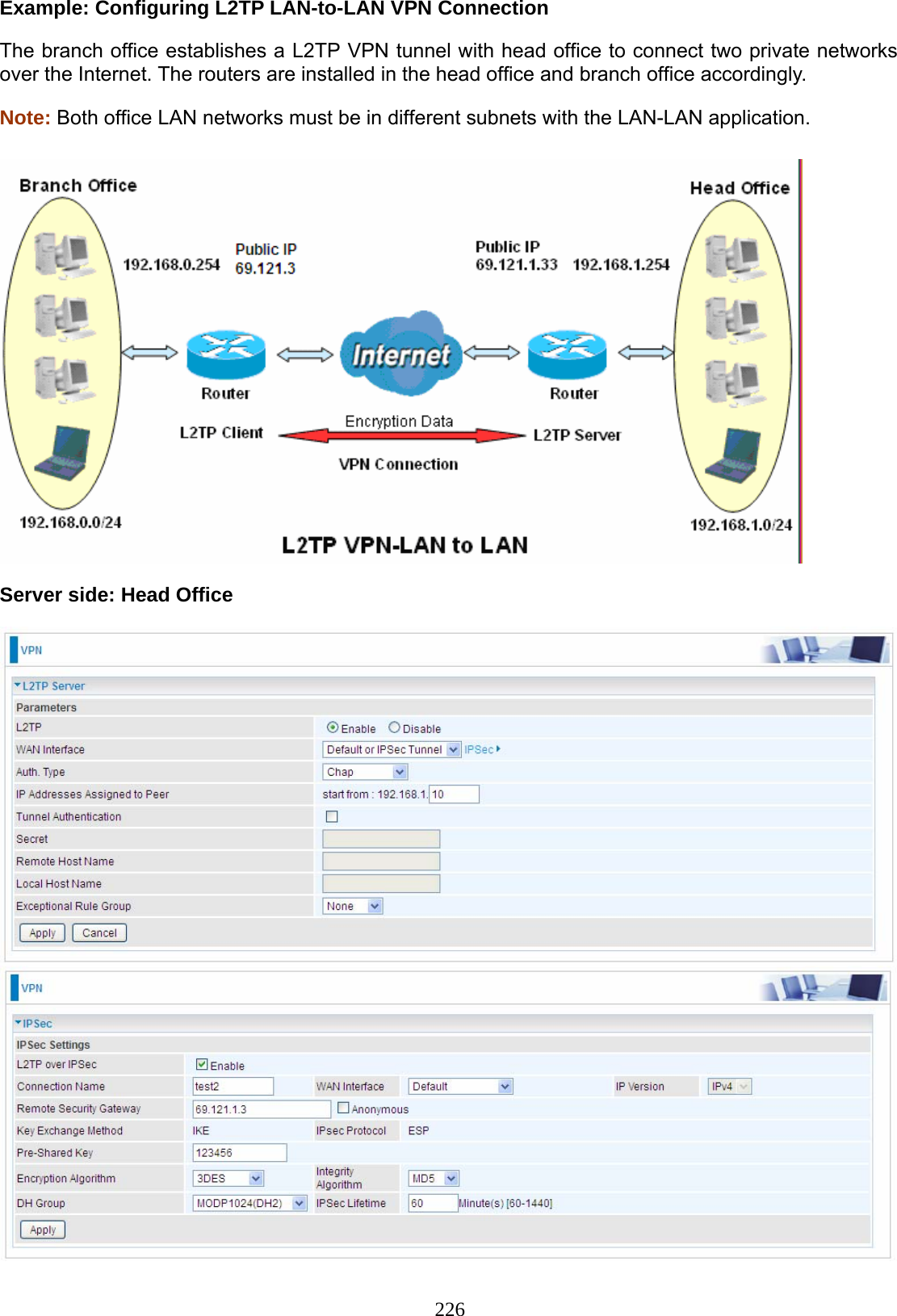 226 Example: Configuring L2TP LAN-to-LAN VPN Connection The branch office establishes a L2TP VPN tunnel with head office to connect two private networks over the Internet. The routers are installed in the head office and branch office accordingly. Note: Both office LAN networks must be in different subnets with the LAN-LAN application.    Server side: Head Office    