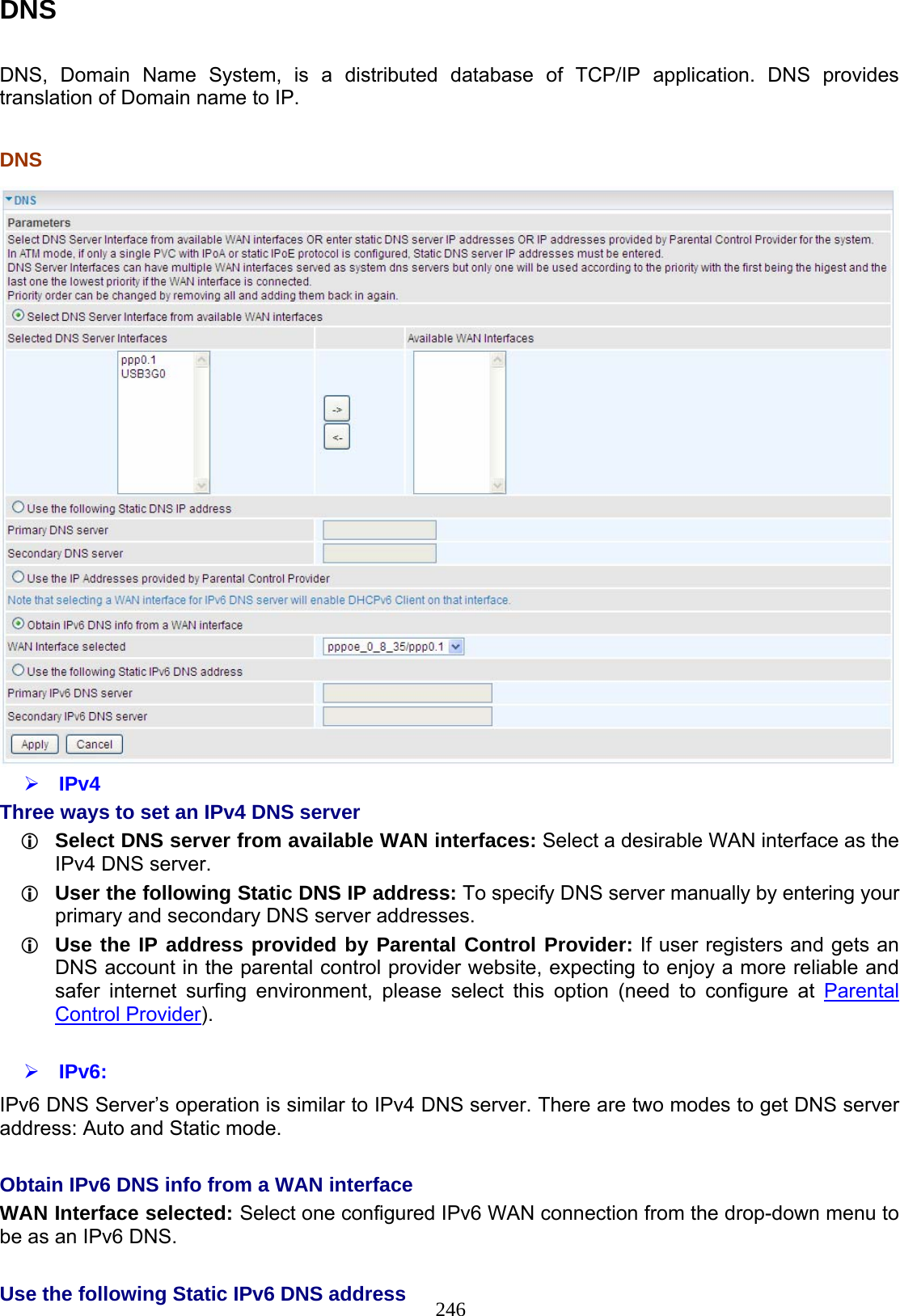 246 DNS  DNS, Domain Name System, is a distributed database of TCP/IP application. DNS provides translation of Domain name to IP.   DNS    IPv4 Three ways to set an IPv4 DNS server  Select DNS server from available WAN interfaces: Select a desirable WAN interface as the IPv4 DNS server.  User the following Static DNS IP address: To specify DNS server manually by entering your primary and secondary DNS server addresses.  Use the IP address provided by Parental Control Provider: If user registers and gets an DNS account in the parental control provider website, expecting to enjoy a more reliable and safer internet surfing environment, please select this option (need to configure at Parental Control Provider).   IPv6: IPv6 DNS Server’s operation is similar to IPv4 DNS server. There are two modes to get DNS server address: Auto and Static mode.  Obtain IPv6 DNS info from a WAN interface WAN Interface selected: Select one configured IPv6 WAN connection from the drop-down menu to be as an IPv6 DNS.   Use the following Static IPv6 DNS address 