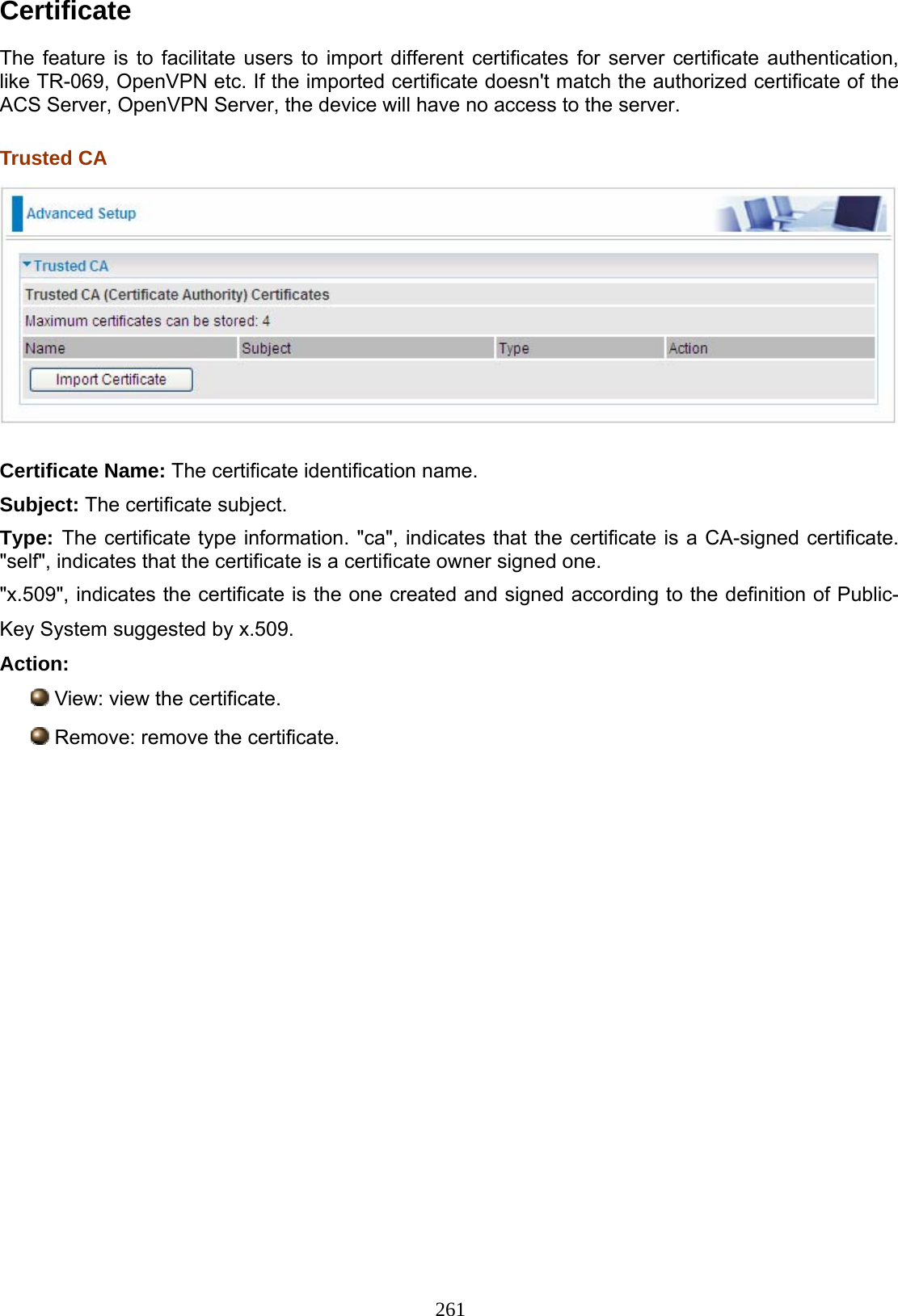 261 Certificate  The feature is to facilitate users to import different certificates for server certificate authentication, like TR-069, OpenVPN etc. If the imported certificate doesn&apos;t match the authorized certificate of the ACS Server, OpenVPN Server, the device will have no access to the server.  Trusted CA   Certificate Name: The certificate identification name. Subject: The certificate subject. Type: The certificate type information. &quot;ca&quot;, indicates that the certificate is a CA-signed certificate. &quot;self&quot;, indicates that the certificate is a certificate owner signed one. &quot;x.509&quot;, indicates the certificate is the one created and signed according to the definition of Public-Key System suggested by x.509. Action:  View: view the certificate.  Remove: remove the certificate.            