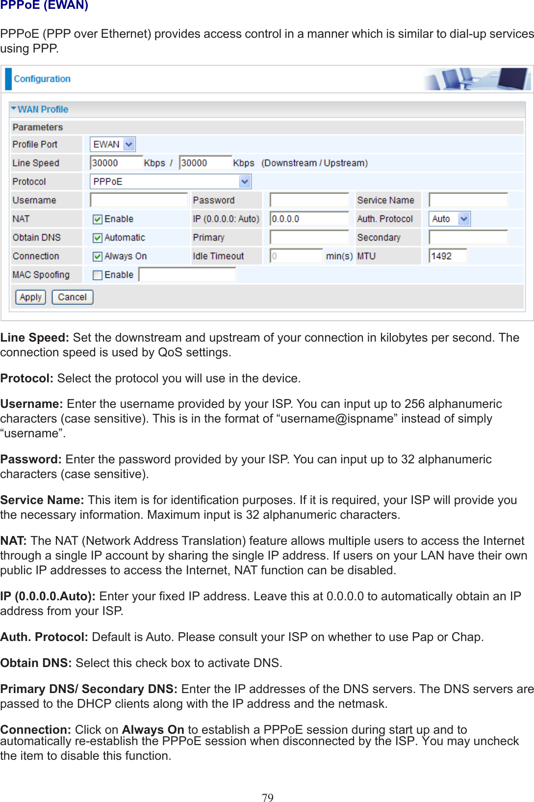 79PPPoE (EWAN)PPPoE (PPP over Ethernet) provides access control in a manner which is similar to dial-up services using PPP.Line Speed: Set the downstream and upstream of your connection in kilobytes per second. The connection speed is used by QoS settings.Protocol: Select the protocol you will use in the device.Username: Enter the username provided by your ISP. You can input up to 256 alphanumeric characters (case sensitive). This is in the format of “username@ispname” instead of simply “username”.Password: Enter the password provided by your ISP. You can input up to 32 alphanumeric characters (case sensitive).Service Name: This item is for identication purposes. If it is required, your ISP will provide you the necessary information. Maximum input is 32 alphanumeric characters.NAT: The NAT (Network Address Translation) feature allows multiple users to access the Internet through a single IP account by sharing the single IP address. If users on your LAN have their own public IP addresses to access the Internet, NAT function can be disabled.IP (0.0.0.0.Auto): Enter your xed IP address. Leave this at 0.0.0.0 to automatically obtain an IP address from your ISP.Auth. Protocol: Default is Auto. Please consult your ISP on whether to use Pap or Chap.Obtain DNS: Select this check box to activate DNS.Primary DNS/ Secondary DNS: Enter the IP addresses of the DNS servers. The DNS servers are passed to the DHCP clients along with the IP address and the netmask.Connection: Click on Always On to establish a PPPoE session during start up and to automatically re-establish the PPPoE session when disconnected by the ISP. You may uncheck the item to disable this function. 