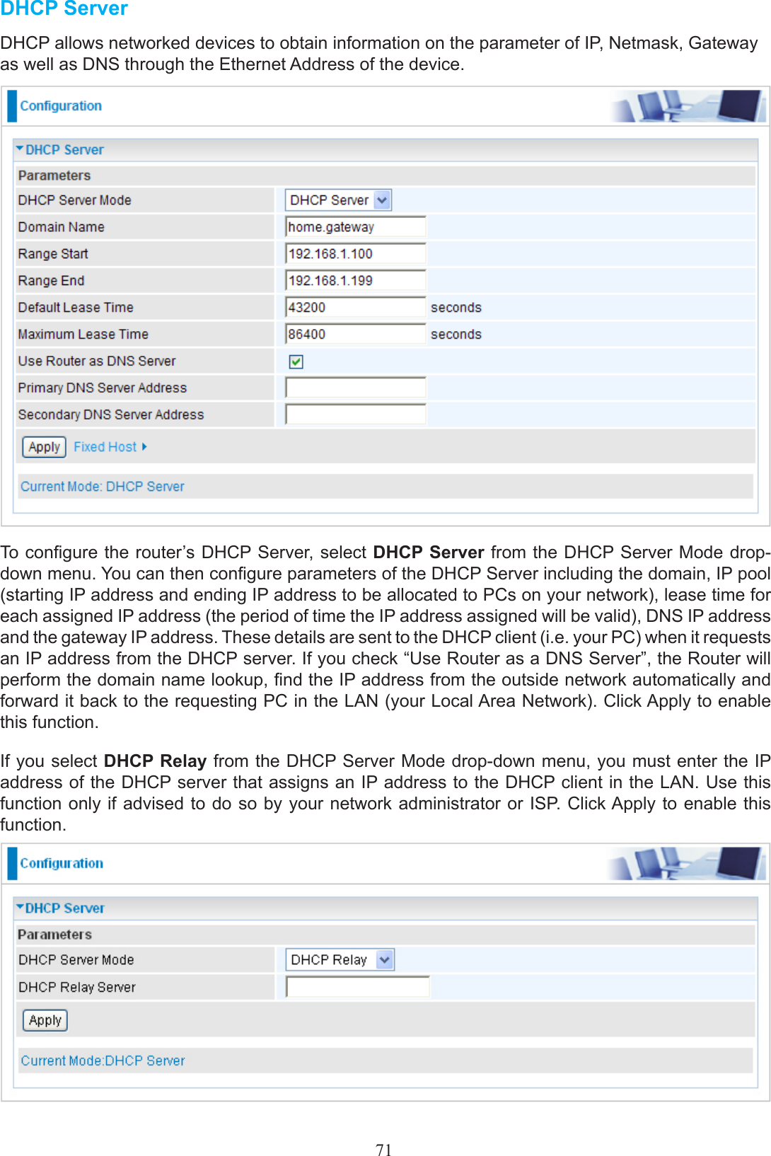 71DHCP ServerDHCP allows networked devices to obtain information on the parameter of IP, Netmask, Gateway as well as DNS through the Ethernet Address of the device.To congure the router’s DHCP Server, select DHCP Server from the DHCP Server Mode drop-down menu. You can then congure parameters of the DHCP Server including the domain, IP pool (starting IP address and ending IP address to be allocated to PCs on your network), lease time for each assigned IP address (the period of time the IP address assigned will be valid), DNS IP address and the gateway IP address. These details are sent to the DHCP client (i.e. your PC) when it requests an IP address from the DHCP server. If you check “Use Router as a DNS Server”, the Router will perform the domain name lookup, nd the IP address from the outside network automatically and forward it back to the requesting PC in the LAN (your Local Area Network). Click Apply to enable this function.If you select DHCP Relay from the DHCP Server Mode drop-down menu, you must enter the IP address of the DHCP server that assigns an IP address to the DHCP client in the LAN. Use this function only if advised to do so by your network administrator or ISP. Click Apply to enable this function. 