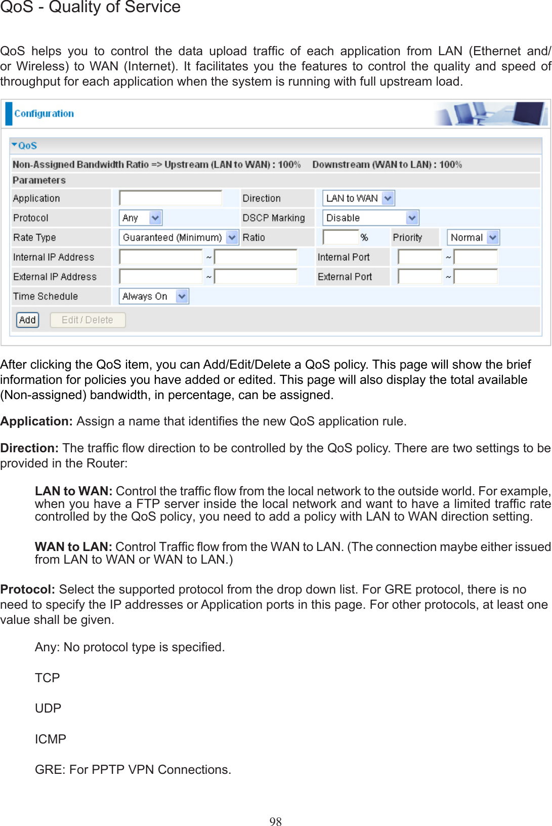 QoS - Quality of ServiceQoS  helps  you  to  control  the  data  upload  trafc  of  each  application  from  LAN  (Ethernet  and/ or  Wireless)  to  WAN  (Internet).  It  facilitates  you  the  features  to  control  the  quality  and  speed  of throughput for each application when the system is running with full upstream load.After clicking the QoS item, you can Add/Edit/Delete a QoS policy. This page will show the brief information for policies you have added or edited. This page will also display the total available (Non-assigned) bandwidth, in percentage, can be assigned.Application: Assign a name that identies the new QoS application rule.Direction: The trafc ow direction to be controlled by the QoS policy. There are two settings to be provided in the Router:LAN to WAN: Control the trafc ow from the local network to the outside world. For example, when you have a FTP server inside the local network and want to have a limited trafc rate controlled by the QoS policy, you need to add a policy with LAN to WAN direction setting. WAN to LAN: Control Trafc ow from the WAN to LAN. (The connection maybe either issued from LAN to WAN or WAN to LAN.)Protocol: Select the supported protocol from the drop down list. For GRE protocol, there is no need to specify the IP addresses or Application ports in this page. For other protocols, at least one value shall be given.Any: No protocol type is specied.TCP UDPICMPGRE: For PPTP VPN Connections.98