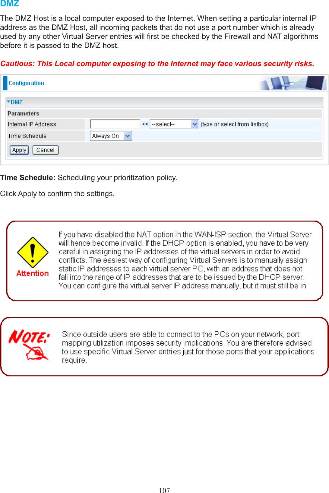 107DMZThe DMZ Host is a local computer exposed to the Internet. When setting a particular internal IP address as the DMZ Host, all incoming packets that do not use a port number which is already used by any other Virtual Server entries will rst be checked by the Firewall and NAT algorithms before it is passed to the DMZ host.Cautious: This Local computer exposing to the Internet may face various security risks. Time Schedule: Scheduling your prioritization policy.Click Apply to conrm the settings.