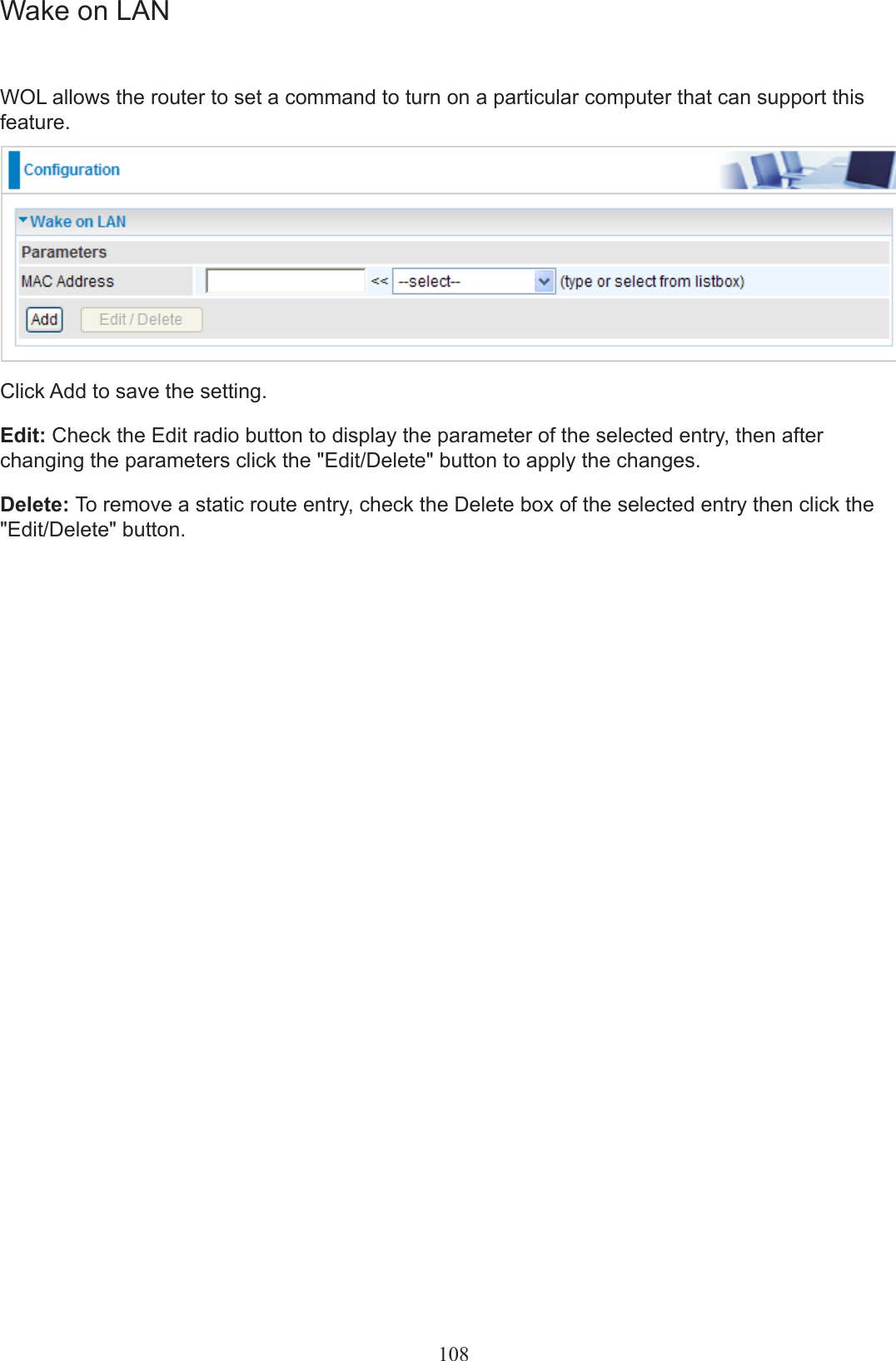 108Wake on LANWOL allows the router to set a command to turn on a particular computer that can support this feature.Click Add to save the setting.Edit: Check the Edit radio button to display the parameter of the selected entry, then after changing the parameters click the &quot;Edit/Delete&quot; button to apply the changes.Delete: To remove a static route entry, check the Delete box of the selected entry then click the &quot;Edit/Delete&quot; button.