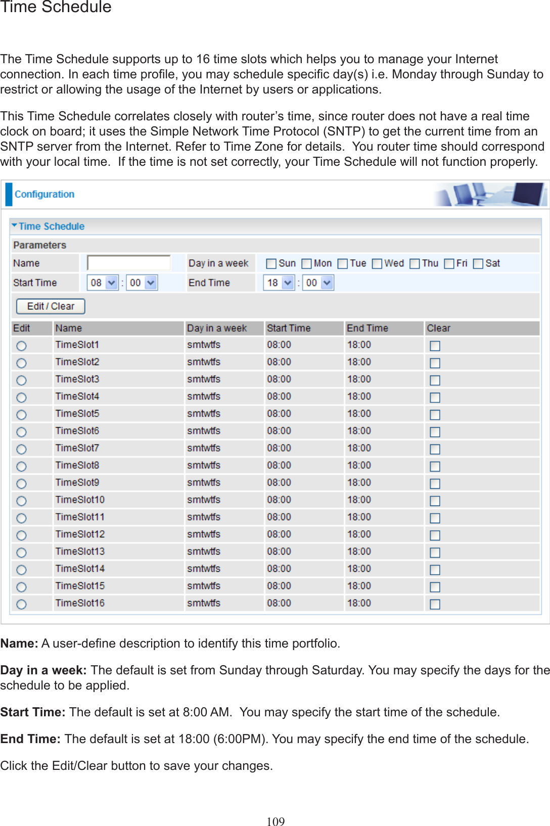 Time ScheduleThe Time Schedule supports up to 16 time slots which helps you to manage your Internet connection. In each time prole, you may schedule specic day(s) i.e. Monday through Sunday to restrict or allowing the usage of the Internet by users or applications.This Time Schedule correlates closely with router’s time, since router does not have a real time clock on board; it uses the Simple Network Time Protocol (SNTP) to get the current time from an SNTP server from the Internet. Refer to Time Zone for details.  You router time should correspond with your local time.  If the time is not set correctly, your Time Schedule will not function properly. Name: A user-dene description to identify this time portfolio.Day in a week: The default is set from Sunday through Saturday. You may specify the days for the schedule to be applied.Start Time: The default is set at 8:00 AM.  You may specify the start time of the schedule.End Time: The default is set at 18:00 (6:00PM). You may specify the end time of the schedule. Click the Edit/Clear button to save your changes.109