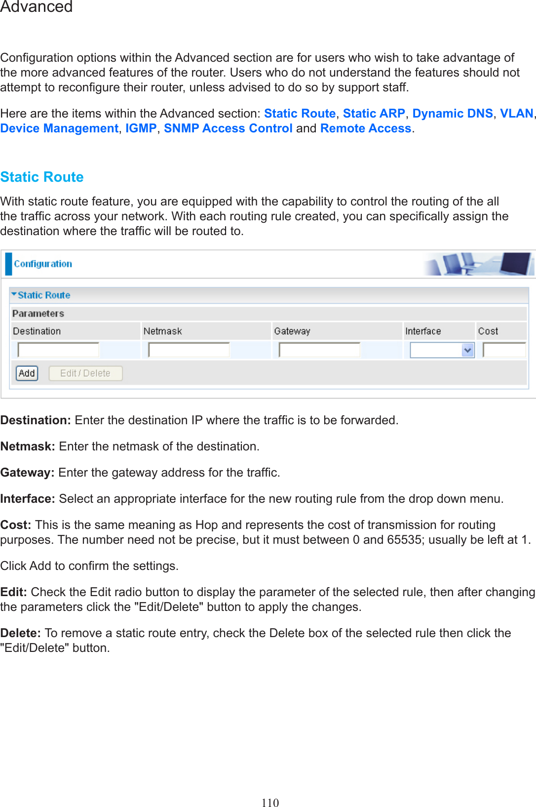 110AdvancedConguration options within the Advanced section are for users who wish to take advantage of the more advanced features of the router. Users who do not understand the features should not attempt to recongure their router, unless advised to do so by support staff.Here are the items within the Advanced section: Static Route, Static ARP, Dynamic DNS, VLAN, Device Management, IGMP, SNMP Access Control and Remote Access.Static RouteWith static route feature, you are equipped with the capability to control the routing of the all the trafc across your network. With each routing rule created, you can specically assign the destination where the trafc will be routed to.Destination: Enter the destination IP where the trafc is to be forwarded.Netmask: Enter the netmask of the destination.Gateway: Enter the gateway address for the trafc.Interface: Select an appropriate interface for the new routing rule from the drop down menu.Cost: This is the same meaning as Hop and represents the cost of transmission for routing purposes. The number need not be precise, but it must between 0 and 65535; usually be left at 1.Click Add to conrm the settings.Edit: Check the Edit radio button to display the parameter of the selected rule, then after changing the parameters click the &quot;Edit/Delete&quot; button to apply the changes.Delete: To remove a static route entry, check the Delete box of the selected rule then click the &quot;Edit/Delete&quot; button.