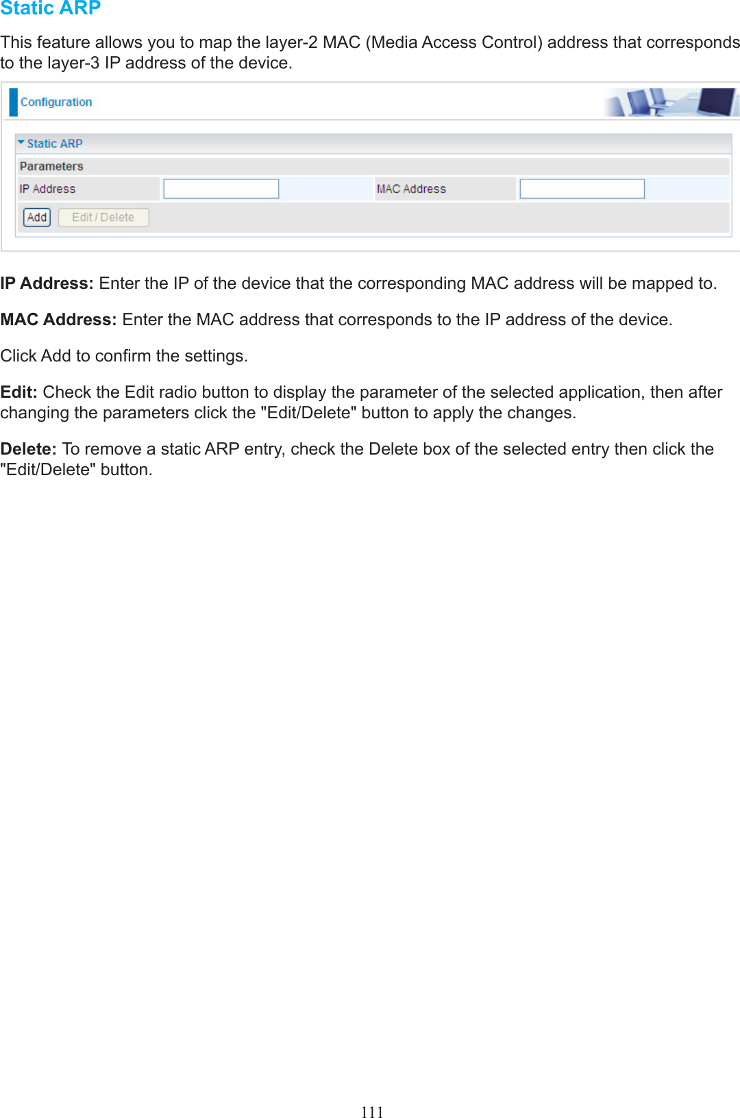 Static ARPThis feature allows you to map the layer-2 MAC (Media Access Control) address that corresponds to the layer-3 IP address of the device.IP Address: Enter the IP of the device that the corresponding MAC address will be mapped to.MAC Address: Enter the MAC address that corresponds to the IP address of the device.Click Add to conrm the settings.Edit: Check the Edit radio button to display the parameter of the selected application, then after changing the parameters click the &quot;Edit/Delete&quot; button to apply the changes.Delete: To remove a static ARP entry, check the Delete box of the selected entry then click the &quot;Edit/Delete&quot; button.111