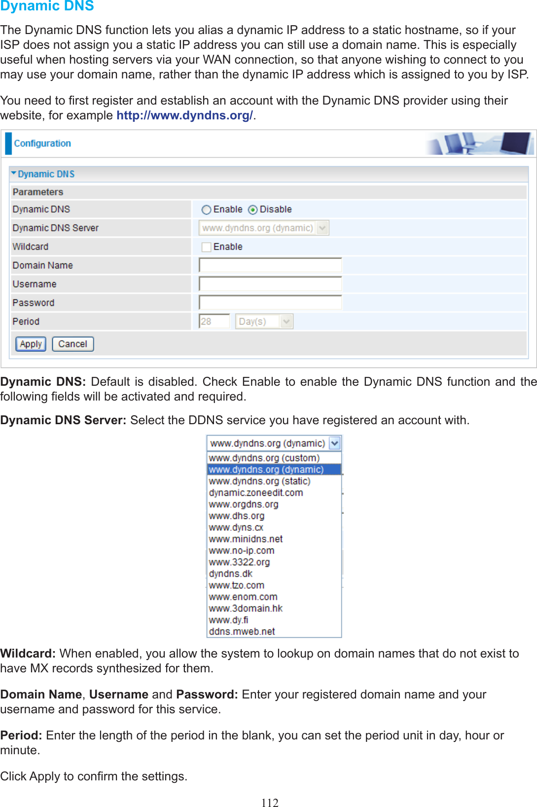 Dynamic DNSThe Dynamic DNS function lets you alias a dynamic IP address to a static hostname, so if your ISP does not assign you a static IP address you can still use a domain name. This is especially useful when hosting servers via your WAN connection, so that anyone wishing to connect to you may use your domain name, rather than the dynamic IP address which is assigned to you by ISP. You need to rst register and establish an account with the Dynamic DNS provider using their website, for example http://www.dyndns.org/.Dynamic DNS: Default  is disabled. Check  Enable to enable the Dynamic  DNS  function and the following elds will be activated and required.Dynamic DNS Server: Select the DDNS service you have registered an account with.Wildcard: When enabled, you allow the system to lookup on domain names that do not exist to have MX records synthesized for them.Domain Name, Username and Password: Enter your registered domain name and your username and password for this service.Period: Enter the length of the period in the blank, you can set the period unit in day, hour or minute.Click Apply to conrm the settings.112