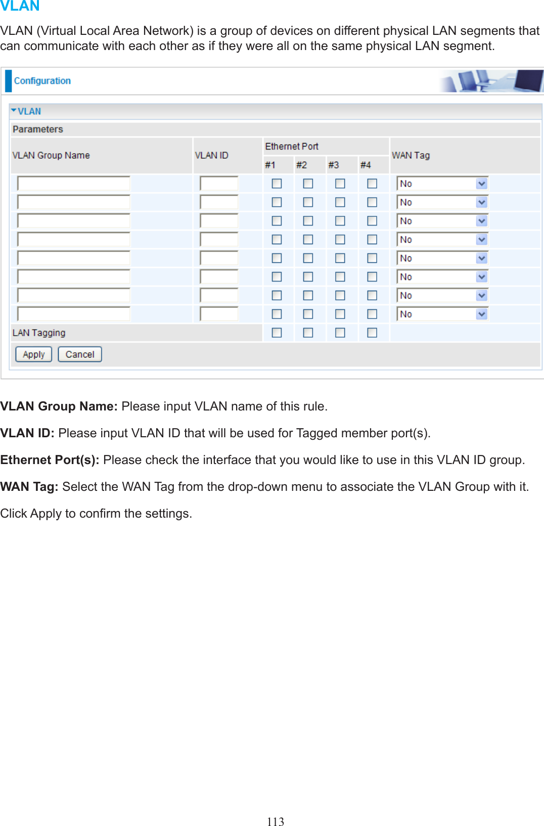 113VLANVLAN (Virtual Local Area Network) is a group of devices on different physical LAN segments that can communicate with each other as if they were all on the same physical LAN segment.VLAN Group Name: Please input VLAN name of this rule.VLAN ID: Please input VLAN ID that will be used for Tagged member port(s).Ethernet Port(s): Please check the interface that you would like to use in this VLAN ID group.WAN Tag: Select the WAN Tag from the drop-down menu to associate the VLAN Group with it.Click Apply to conrm the settings.