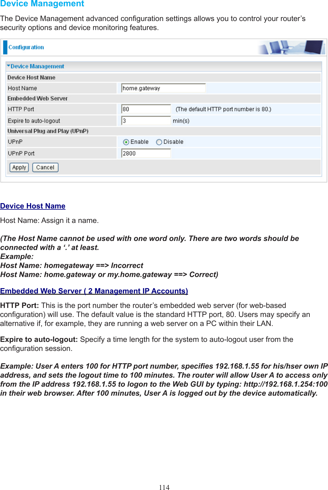 114Device Management The Device Management advanced conguration settings allows you to control your router’s security options and device monitoring features. Device Host NameHost Name: Assign it a name.(The Host Name cannot be used with one word only. There are two words should be connected with a ‘.’ at least.  Example: Host Name: homegateway ==&gt; Incorrect Host Name: home.gateway or my.home.gateway ==&gt; Correct)Embedded Web Server ( 2 Management IP Accounts)HTTP Port: This is the port number the router’s embedded web server (for web-based conguration) will use. The default value is the standard HTTP port, 80. Users may specify an alternative if, for example, they are running a web server on a PC within their LAN.Expire to auto-logout: Specify a time length for the system to auto-logout user from the conguration session.Example: User A enters 100 for HTTP port number, species 192.168.1.55 for his/hser own IP address, and sets the logout time to 100 minutes. The router will allow User A to access only from the IP address 192.168.1.55 to logon to the Web GUI by typing: http://192.168.1.254:100 in their web browser. After 100 minutes, User A is logged out by the device automatically.