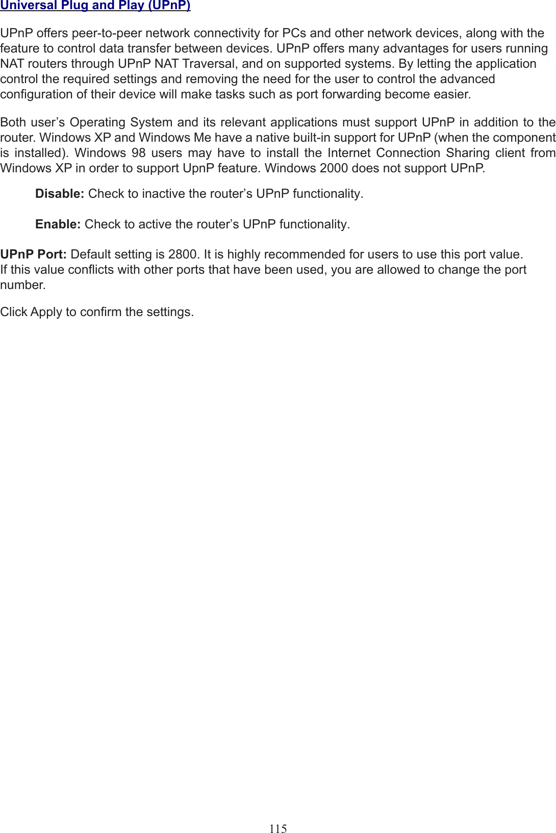 Universal Plug and Play (UPnP)UPnP offers peer-to-peer network connectivity for PCs and other network devices, along with the feature to control data transfer between devices. UPnP offers many advantages for users running NAT routers through UPnP NAT Traversal, and on supported systems. By letting the application control the required settings and removing the need for the user to control the advanced conguration of their device will make tasks such as port forwarding become easier.Both user’s Operating System and its relevant applications must support UPnP in addition to the router. Windows XP and Windows Me have a native built-in support for UPnP (when the component is  installed).  Windows  98  users  may  have  to  install  the  Internet  Connection  Sharing  client  from Windows XP in order to support UpnP feature. Windows 2000 does not support UPnP.Disable: Check to inactive the router’s UPnP functionality.Enable: Check to active the router’s UPnP functionality.UPnP Port: Default setting is 2800. It is highly recommended for users to use this port value. If this value conicts with other ports that have been used, you are allowed to change the port number.Click Apply to conrm the settings. 115