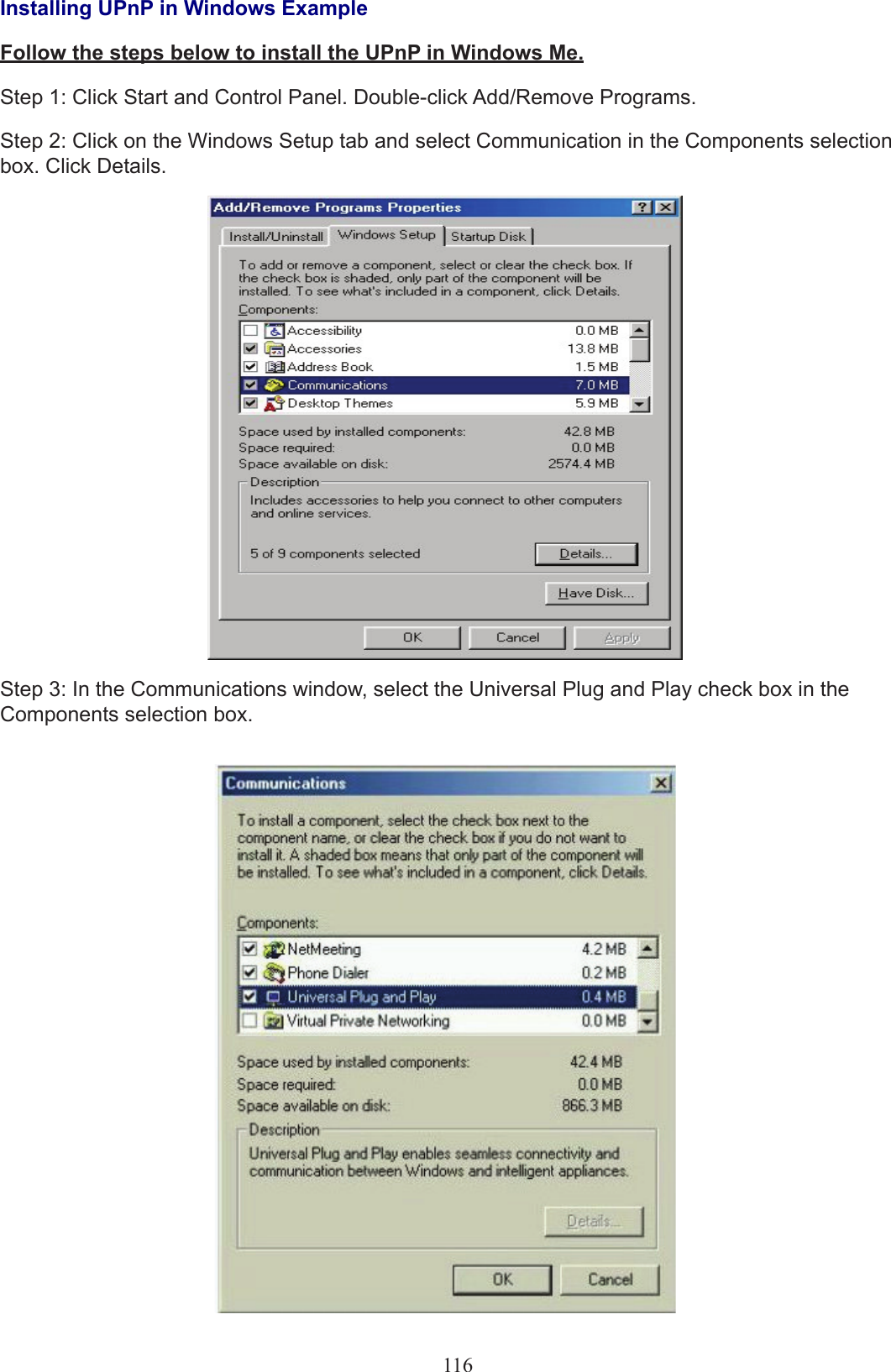 116Installing UPnP in Windows ExampleFollow the steps below to install the UPnP in Windows Me.Step 1: Click Start and Control Panel. Double-click Add/Remove Programs.Step 2: Click on the Windows Setup tab and select Communication in the Components selection box. Click Details.Step 3: In the Communications window, select the Universal Plug and Play check box in the Components selection box.