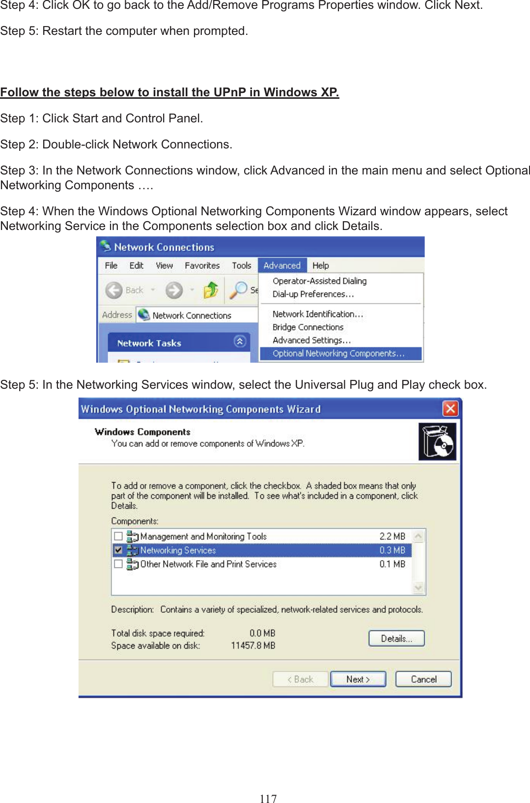 117Step 4: Click OK to go back to the Add/Remove Programs Properties window. Click Next.Step 5: Restart the computer when prompted.Follow the steps below to install the UPnP in Windows XP.Step 1: Click Start and Control Panel.Step 2: Double-click Network Connections.Step 3: In the Network Connections window, click Advanced in the main menu and select Optional Networking Components ….Step 4: When the Windows Optional Networking Components Wizard window appears, select Networking Service in the Components selection box and click Details.Step 5: In the Networking Services window, select the Universal Plug and Play check box.