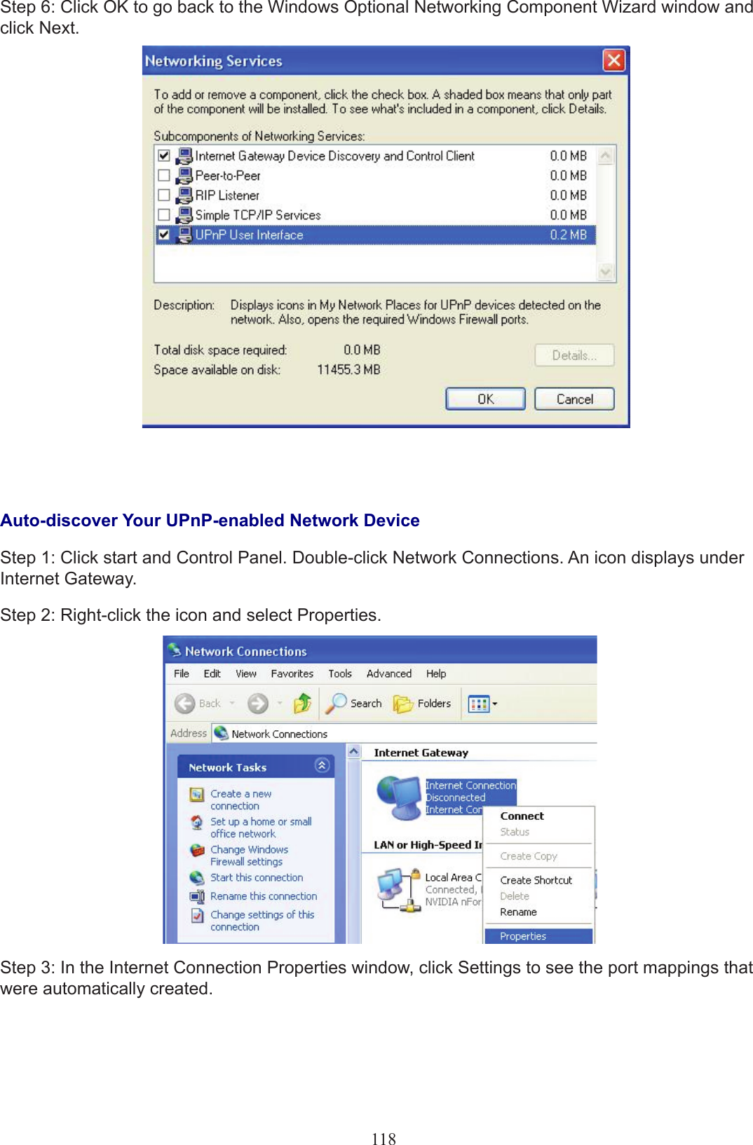 118Step 6: Click OK to go back to the Windows Optional Networking Component Wizard window and click Next.Auto-discover Your UPnP-enabled Network DeviceStep 1: Click start and Control Panel. Double-click Network Connections. An icon displays under Internet Gateway.Step 2: Right-click the icon and select Properties.Step 3: In the Internet Connection Properties window, click Settings to see the port mappings that were automatically created.