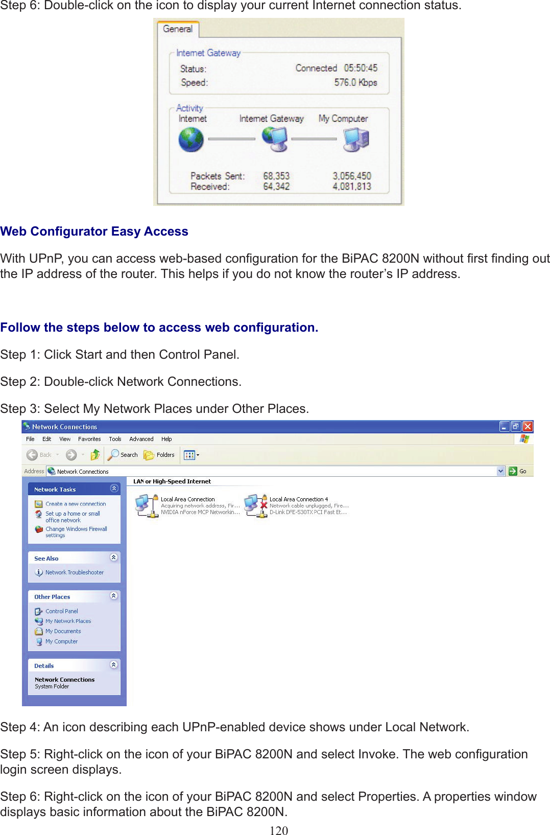 120Step 6: Double-click on the icon to display your current Internet connection status.Web Congurator Easy AccessWith UPnP, you can access web-based conguration for the BiPAC 8200N without rst nding out the IP address of the router. This helps if you do not know the router’s IP address.Follow the steps below to access web conguration.Step 1: Click Start and then Control Panel.Step 2: Double-click Network Connections.Step 3: Select My Network Places under Other Places.Step 4: An icon describing each UPnP-enabled device shows under Local Network.Step 5: Right-click on the icon of your BiPAC 8200N and select Invoke. The web conguration login screen displays. Step 6: Right-click on the icon of your BiPAC 8200N and select Properties. A properties window displays basic information about the BiPAC 8200N.