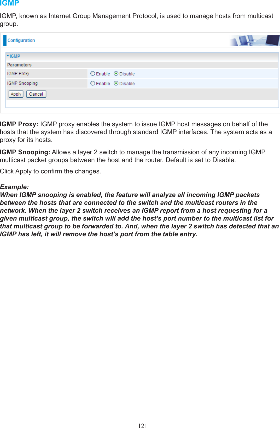 121IGMPIGMP, known as Internet Group Management Protocol, is used to manage hosts from multicast group.IGMP Proxy: IGMP proxy enables the system to issue IGMP host messages on behalf of the hosts that the system has discovered through standard IGMP interfaces. The system acts as a proxy for its hosts.IGMP Snooping: Allows a layer 2 switch to manage the transmission of any incoming IGMP multicast packet groups between the host and the router. Default is set to Disable.Click Apply to conrm the changes.Example:When IGMP snooping is enabled, the feature will analyze all incoming IGMP packets between the hosts that are connected to the switch and the multicast routers in the network. When the layer 2 switch receives an IGMP report from a host requesting for a given multicast group, the switch will add the host’s port number to the multicast list for that multicast group to be forwarded to. And, when the layer 2 switch has detected that an IGMP has left, it will remove the host’s port from the table entry.